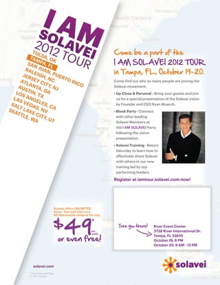 TU
               L                                              Come be a part of the
          TAM SA, O
                       K
         SA PA, F
             N       L
                                                              I AM SOLAVEI 2012 TOUR
        RA JUAN
           L
       JER EIGH, PUER
                     ,                                        in Tampa, FL, October 19-20.
           S        NC    TO
     ATL EY C                RIC                              Come find out why so many people are joining the
          AN      ITY            O
    AU        TA,    , NJ                                     Solavei movement.
        S
   LO TIN, T GA                                               • Up Close & Personal - Bring your guests and join
                                                                
      S         X
  LAS ANGE                                                      us for a special presentation of the Solavei vision
 SA VEGA LES, C                                                 by Founder and CEO Ryan Wuerch.
    LT        S        A
SEA LAK , NV                                                  • Block Party - Connect
                                                                
    TTL E CI
        E, W TY,                                                with other leading
             A      UT
                                                                Solavei Members at
                                                                the I AM SOLAVEI Party
                                                                following the vision
                                                                presentation.
                                                              • Solavei Training - Return
                                                                
                                                                Saturday to learn how to
                                                                effectively share Solavei
                                                                with others in our new
                                                                training led by top
                                                                performing leaders.

                                                              Register at iamtour.solavei.com now!




                             Solavei offers UNLIMITED




                                   49
                             Voice, Text and Data on a
                             4G Nationwide network for only


                             $                       *
                                                     per
                                                                See you there!        River Event Center
                                                                                      3738 River International Dr.
                                                     month

                                 or even free!
                                                                                      Tampa, FL 33610
                                                                                      October 19, 6 PM
                                                                                      October 20, 9 AM - 12 PM




            solavei.com
         * Plus taxes and fees
         © 2011 Google
 