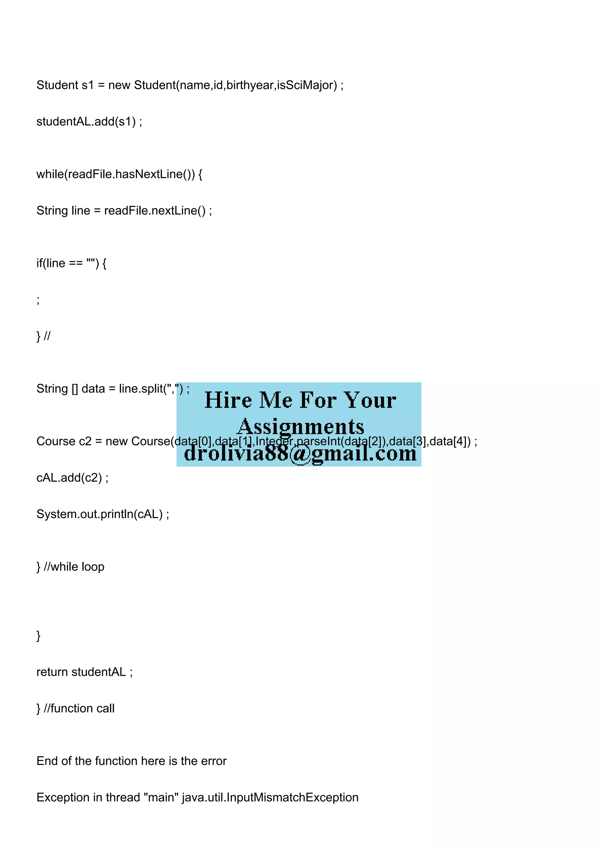 Student s1 = new Student(name,id,birthyear,isSciMajor) ;
studentAL.add(s1) ;
while(readFile.hasNextLine()) {
String line = readFile.nextLine() ;
if(line == "") {
;
} //
String [] data = line.split(",") ;
Course c2 = new Course(data[0],data[1],Integer.parseInt(data[2]),data[3],data[4]) ;
cAL.add(c2) ;
System.out.println(cAL) ;
} //while loop
}
return studentAL ;
} //function call
End of the function here is the error
Exception in thread "main" java.util.InputMismatchException
 