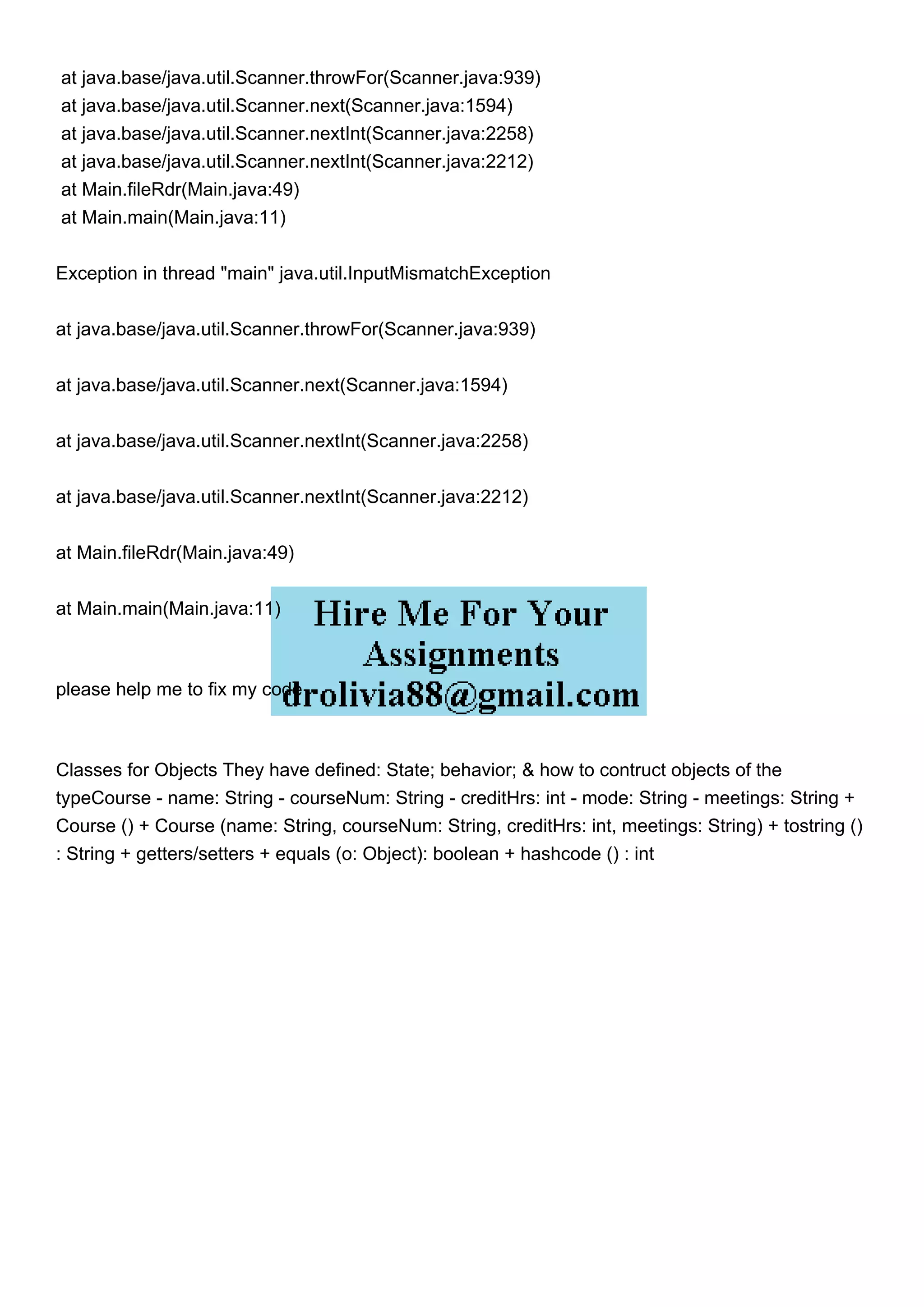 at java.base/java.util.Scanner.throwFor(Scanner.java:939)
at java.base/java.util.Scanner.next(Scanner.java:1594)
at java.base/java.util.Scanner.nextInt(Scanner.java:2258)
at java.base/java.util.Scanner.nextInt(Scanner.java:2212)
at Main.fileRdr(Main.java:49)
at Main.main(Main.java:11)
Exception in thread "main" java.util.InputMismatchException
at java.base/java.util.Scanner.throwFor(Scanner.java:939)
at java.base/java.util.Scanner.next(Scanner.java:1594)
at java.base/java.util.Scanner.nextInt(Scanner.java:2258)
at java.base/java.util.Scanner.nextInt(Scanner.java:2212)
at Main.fileRdr(Main.java:49)
at Main.main(Main.java:11)
please help me to fix my code
Classes for Objects They have defined: State; behavior; & how to contruct objects of the
typeCourse - name: String - courseNum: String - creditHrs: int - mode: String - meetings: String +
Course () + Course (name: String, courseNum: String, creditHrs: int, meetings: String) + tostring ()
: String + getters/setters + equals (o: Object): boolean + hashcode () : int
 
