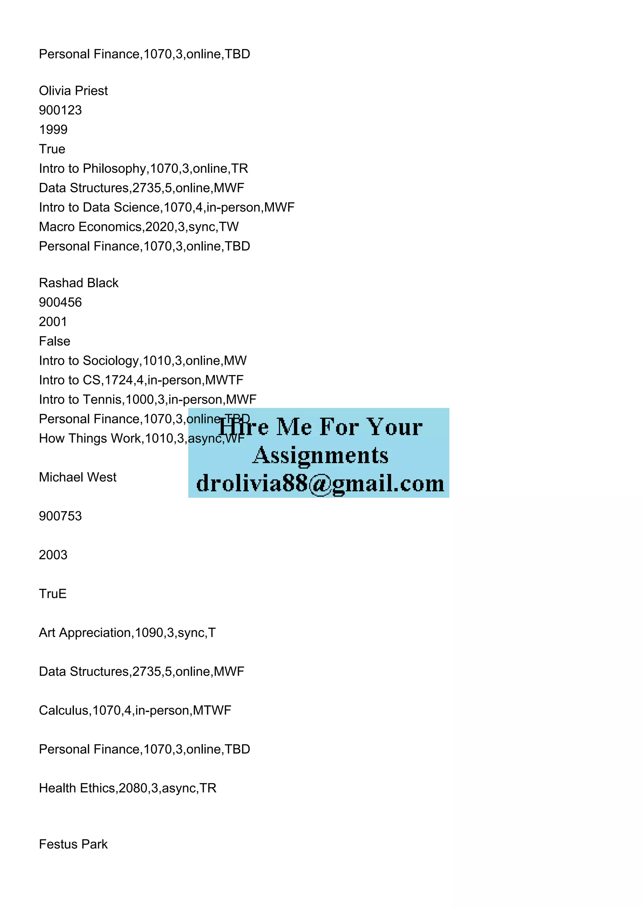 Personal Finance,1070,3,online,TBD
Olivia Priest
900123
1999
True
Intro to Philosophy,1070,3,online,TR
Data Structures,2735,5,online,MWF
Intro to Data Science,1070,4,in-person,MWF
Macro Economics,2020,3,sync,TW
Personal Finance,1070,3,online,TBD
Rashad Black
900456
2001
False
Intro to Sociology,1010,3,online,MW
Intro to CS,1724,4,in-person,MWTF
Intro to Tennis,1000,3,in-person,MWF
Personal Finance,1070,3,online,TBD
How Things Work,1010,3,async,WF
Michael West
900753
2003
TruE
Art Appreciation,1090,3,sync,T
Data Structures,2735,5,online,MWF
Calculus,1070,4,in-person,MTWF
Personal Finance,1070,3,online,TBD
Health Ethics,2080,3,async,TR
Festus Park
 