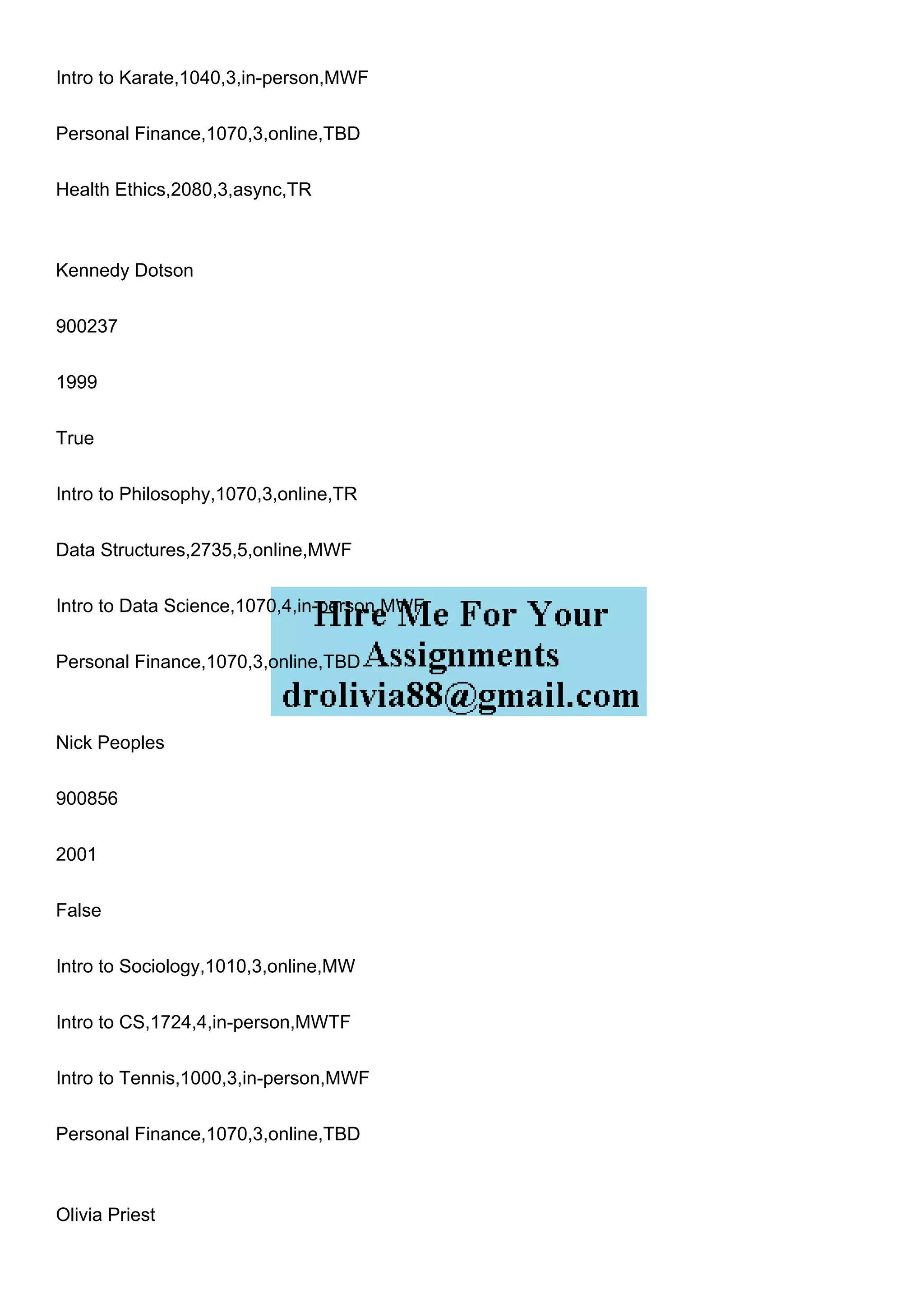 Intro to Karate,1040,3,in-person,MWF
Personal Finance,1070,3,online,TBD
Health Ethics,2080,3,async,TR
Kennedy Dotson
900237
1999
True
Intro to Philosophy,1070,3,online,TR
Data Structures,2735,5,online,MWF
Intro to Data Science,1070,4,in-person,MWF
Personal Finance,1070,3,online,TBD
Nick Peoples
900856
2001
False
Intro to Sociology,1010,3,online,MW
Intro to CS,1724,4,in-person,MWTF
Intro to Tennis,1000,3,in-person,MWF
Personal Finance,1070,3,online,TBD
Olivia Priest
 