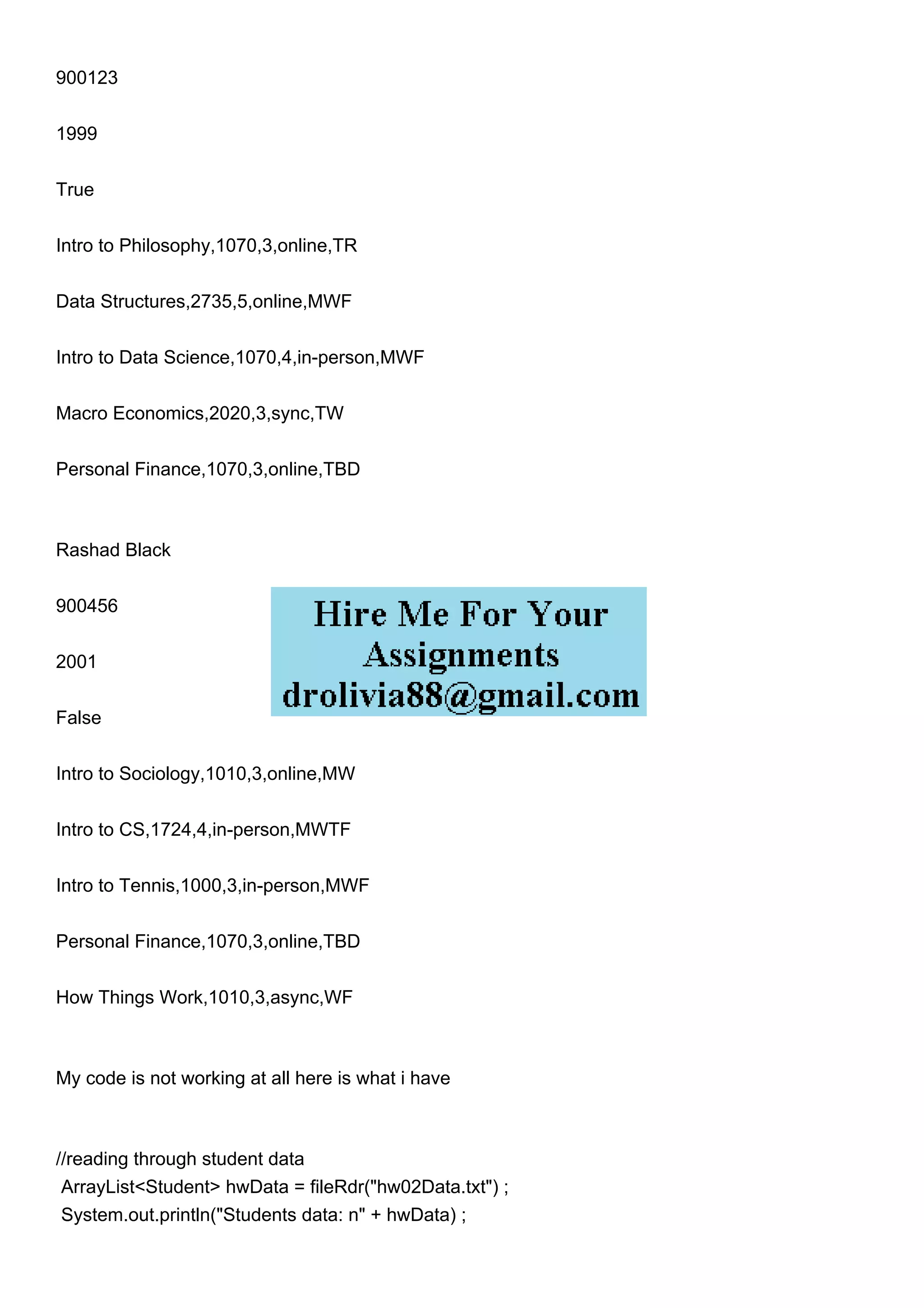 900123
1999
True
Intro to Philosophy,1070,3,online,TR
Data Structures,2735,5,online,MWF
Intro to Data Science,1070,4,in-person,MWF
Macro Economics,2020,3,sync,TW
Personal Finance,1070,3,online,TBD
Rashad Black
900456
2001
False
Intro to Sociology,1010,3,online,MW
Intro to CS,1724,4,in-person,MWTF
Intro to Tennis,1000,3,in-person,MWF
Personal Finance,1070,3,online,TBD
How Things Work,1010,3,async,WF
My code is not working at all here is what i have
//reading through student data
ArrayList<Student> hwData = fileRdr("hw02Data.txt") ;
System.out.println("Students data: n" + hwData) ;
 