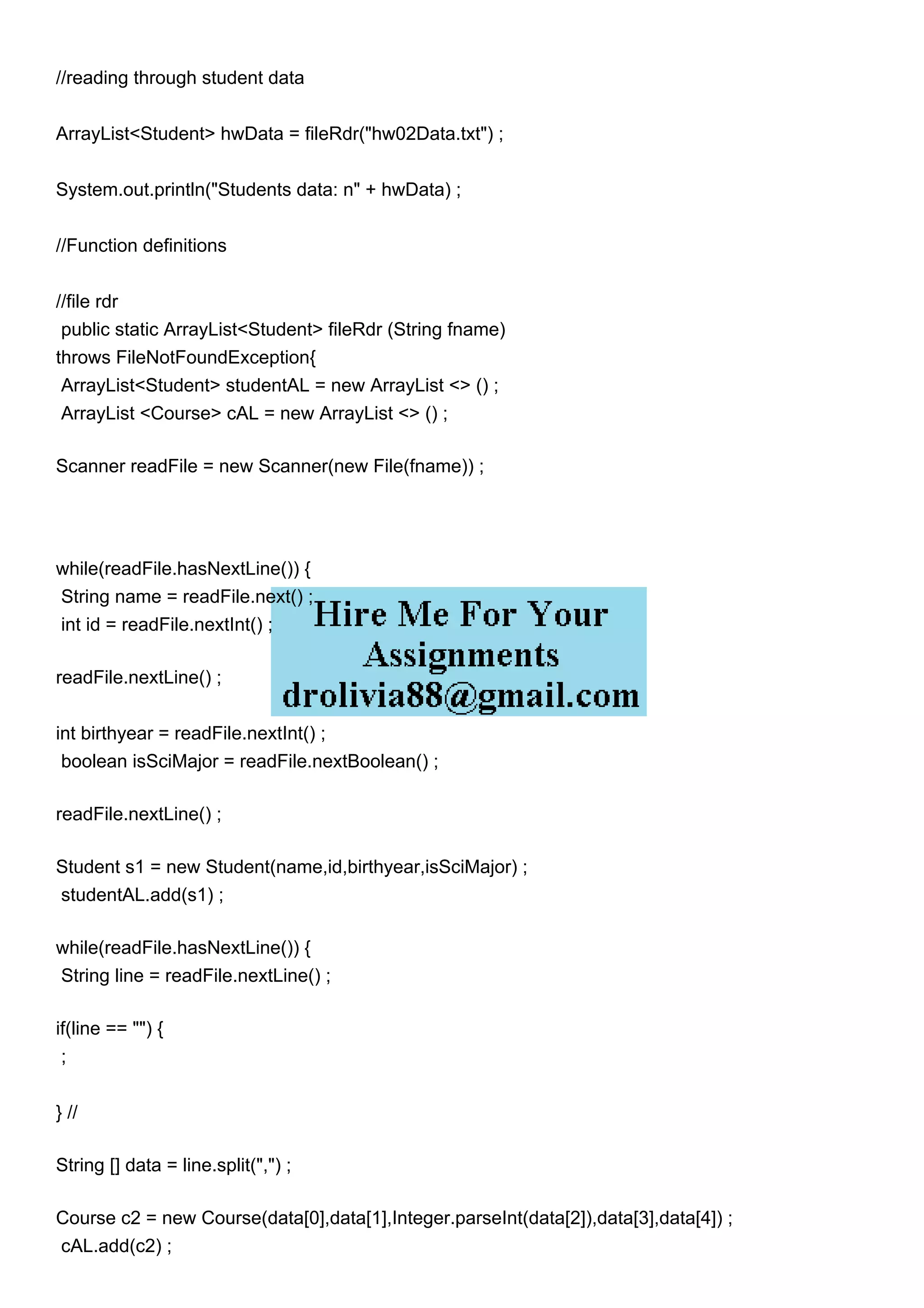 //reading through student data
ArrayList<Student> hwData = fileRdr("hw02Data.txt") ;
System.out.println("Students data: n" + hwData) ;
//Function definitions
//file rdr
public static ArrayList<Student> fileRdr (String fname)
throws FileNotFoundException{
ArrayList<Student> studentAL = new ArrayList <> () ;
ArrayList <Course> cAL = new ArrayList <> () ;
Scanner readFile = new Scanner(new File(fname)) ;
while(readFile.hasNextLine()) {
String name = readFile.next() ;
int id = readFile.nextInt() ;
readFile.nextLine() ;
int birthyear = readFile.nextInt() ;
boolean isSciMajor = readFile.nextBoolean() ;
readFile.nextLine() ;
Student s1 = new Student(name,id,birthyear,isSciMajor) ;
studentAL.add(s1) ;
while(readFile.hasNextLine()) {
String line = readFile.nextLine() ;
if(line == "") {
;
} //
String [] data = line.split(",") ;
Course c2 = new Course(data[0],data[1],Integer.parseInt(data[2]),data[3],data[4]) ;
cAL.add(c2) ;
 