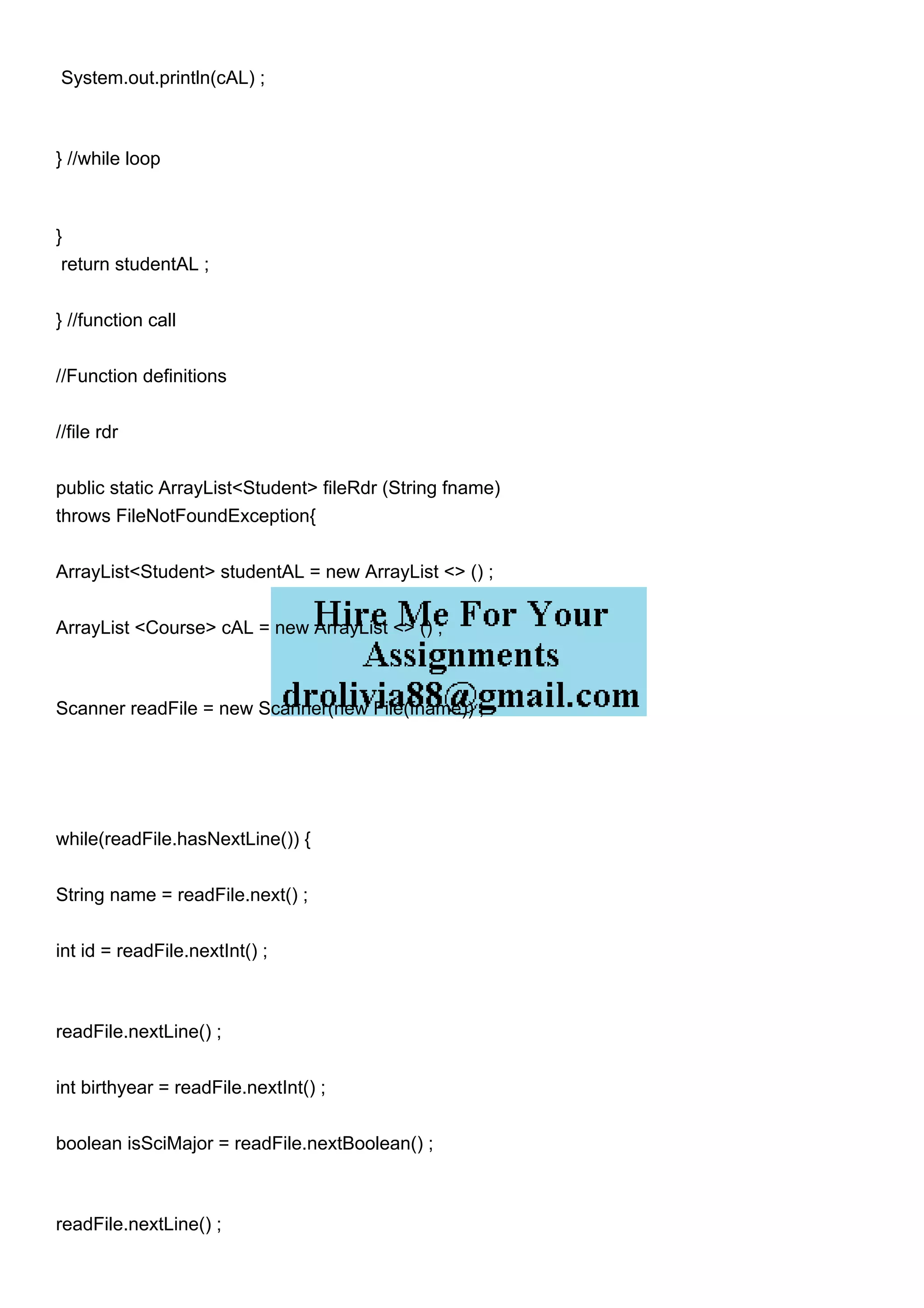 System.out.println(cAL) ;
} //while loop
}
return studentAL ;
} //function call
//Function definitions
//file rdr
public static ArrayList<Student> fileRdr (String fname)
throws FileNotFoundException{
ArrayList<Student> studentAL = new ArrayList <> () ;
ArrayList <Course> cAL = new ArrayList <> () ;
Scanner readFile = new Scanner(new File(fname)) ;
while(readFile.hasNextLine()) {
String name = readFile.next() ;
int id = readFile.nextInt() ;
readFile.nextLine() ;
int birthyear = readFile.nextInt() ;
boolean isSciMajor = readFile.nextBoolean() ;
readFile.nextLine() ;
 