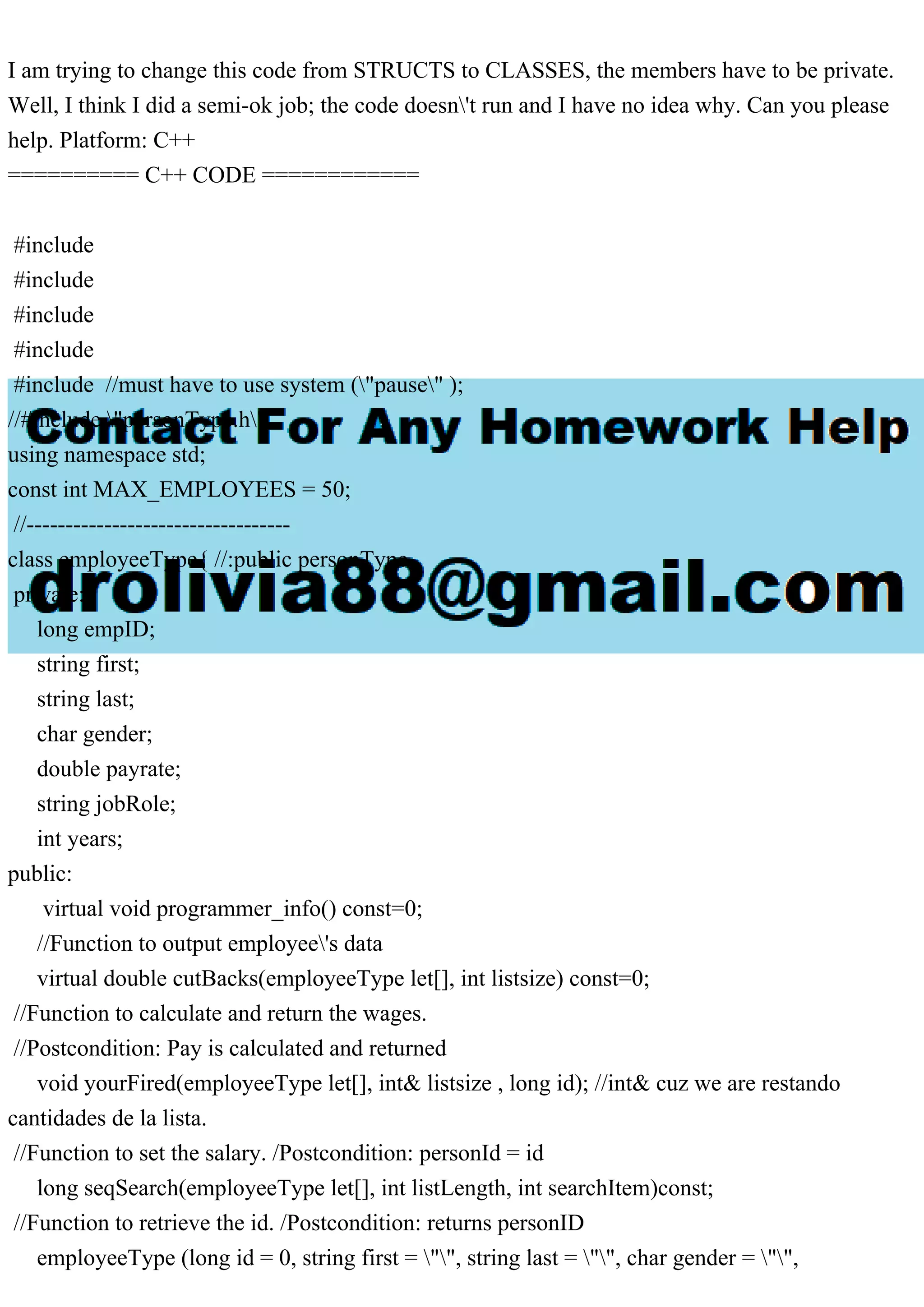 I am trying to change this code from STRUCTS to CLASSES, the members have to be private.
Well, I think I did a semi-ok job; the code doesn't run and I have no idea why. Can you please
help. Platform: C++
========== C++ CODE ============
#include
#include
#include
#include
#include //must have to use system ("pause" );
//#include "personType.h"
using namespace std;
const int MAX_EMPLOYEES = 50;
//----------------------------------
class employeeType{ //:public personType
private:
long empID;
string first;
string last;
char gender;
double payrate;
string jobRole;
int years;
public:
virtual void programmer_info() const=0;
//Function to output employee's data
virtual double cutBacks(employeeType let[], int listsize) const=0;
//Function to calculate and return the wages.
//Postcondition: Pay is calculated and returned
void yourFired(employeeType let[], int& listsize , long id); //int& cuz we are restando
cantidades de la lista.
//Function to set the salary. /Postcondition: personId = id
long seqSearch(employeeType let[], int listLength, int searchItem)const;
//Function to retrieve the id. /Postcondition: returns personID
employeeType (long id = 0, string first = "", string last = "", char gender = "",
 