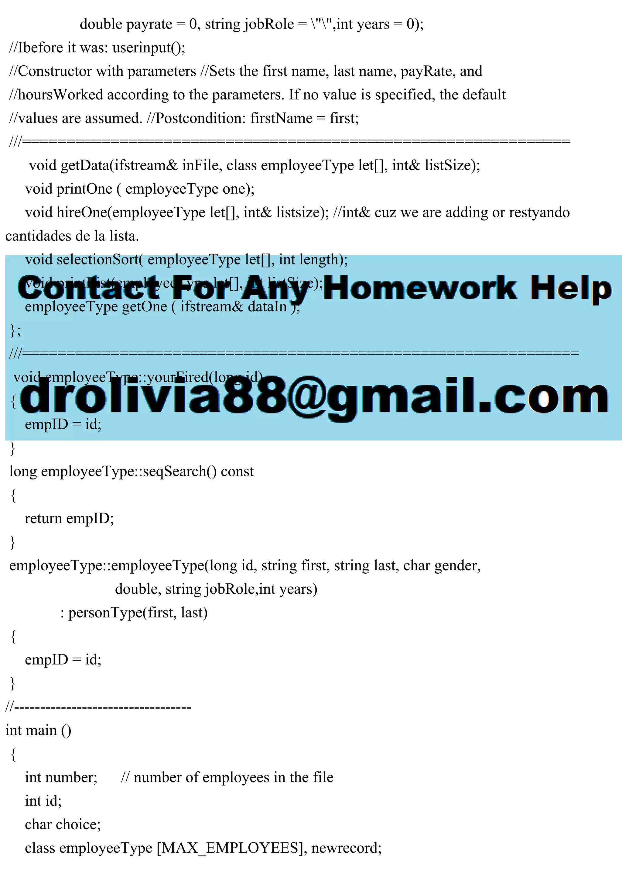 double payrate = 0, string jobRole = "",int years = 0);
//Ibefore it was: userinput();
//Constructor with parameters //Sets the first name, last name, payRate, and
//hoursWorked according to the parameters. If no value is specified, the default
//values are assumed. //Postcondition: firstName = first;
///==============================================================
void getData(ifstream& inFile, class employeeType let[], int& listSize);
void printOne ( employeeType one);
void hireOne(employeeType let[], int& listsize); //int& cuz we are adding or restyando
cantidades de la lista.
void selectionSort( employeeType let[], int length);
void printList(employeeType let[], int listSize);
employeeType getOne ( ifstream& dataIn );
};
///===============================================================
void employeeType::yourFired(long id)
{
empID = id;
}
long employeeType::seqSearch() const
{
return empID;
}
employeeType::employeeType(long id, string first, string last, char gender,
double, string jobRole,int years)
: personType(first, last)
{
empID = id;
}
//----------------------------------
int main ()
{
int number; // number of employees in the file
int id;
char choice;
class employeeType [MAX_EMPLOYEES], newrecord;
 