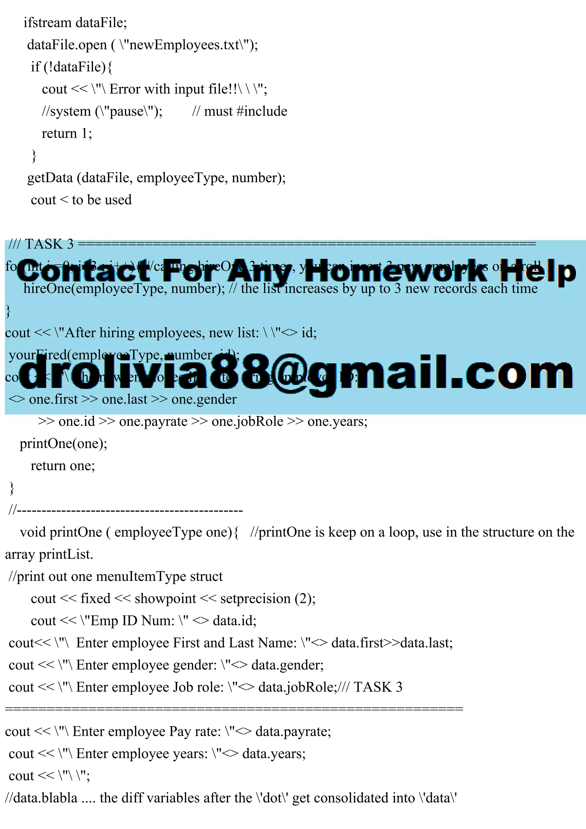ifstream dataFile;
dataFile.open ( "newEmployees.txt");
if (!dataFile){
cout << " Error with input file!!  ";
//system ("pause"); // must #include
return 1;
}
getData (dataFile, employeeType, number);
cout < to be used
/// TASK 3 =======================================================
for(int i =0; i<3 ; i++){ //calling hireOne 3 times, you can insert 3 new employees on a roll
hireOne(employeeType, number); // the list increases by up to 3 new records each time
}
cout << "After hiring employees, new list:  "<> id;
yourFired(employeeType, number, id);
cout << " The new employee list after firing employee ID:  "
<> one.first >> one.last >> one.gender
>> one.id >> one.payrate >> one.jobRole >> one.years;
printOne(one);
return one;
}
//----------------------------------------------
void printOne ( employeeType one){ //printOne is keep on a loop, use in the structure on the
array printList.
//print out one menuItemType struct
cout << fixed << showpoint << setprecision (2);
cout << "Emp ID Num: " <> data.id;
cout<< " Enter employee First and Last Name: "<> data.first>>data.last;
cout << " Enter employee gender: "<> data.gender;
cout << " Enter employee Job role: "<> data.jobRole;/// TASK 3
=======================================================
cout << " Enter employee Pay rate: "<> data.payrate;
cout << " Enter employee years: "<> data.years;
cout << " ";
//data.blabla .... the diff variables after the 'dot' get consolidated into 'data'
 