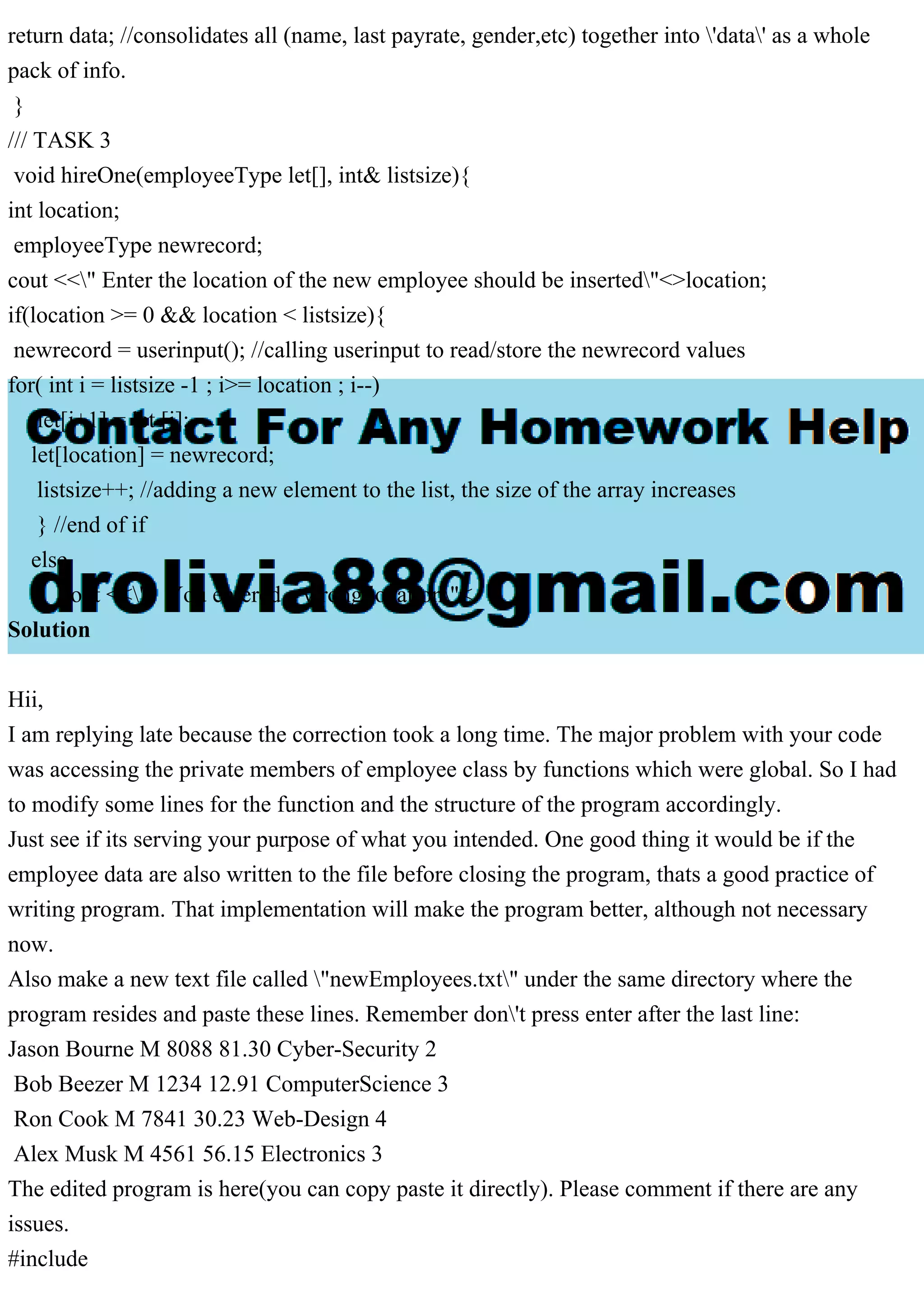 return data; //consolidates all (name, last payrate, gender,etc) together into 'data' as a whole
pack of info.
}
/// TASK 3
void hireOne(employeeType let[], int& listsize){
int location;
employeeType newrecord;
cout <<" Enter the location of the new employee should be inserted"<>location;
if(location >= 0 && location < listsize){
newrecord = userinput(); //calling userinput to read/store the newrecord values
for( int i = listsize -1 ; i>= location ; i--)
let[i+1] = let [i];
let[location] = newrecord;
listsize++; //adding a new element to the list, the size of the array increases
} //end of if
else
cout <<" You entered a wrong location"<
Solution
Hii,
I am replying late because the correction took a long time. The major problem with your code
was accessing the private members of employee class by functions which were global. So I had
to modify some lines for the function and the structure of the program accordingly.
Just see if its serving your purpose of what you intended. One good thing it would be if the
employee data are also written to the file before closing the program, thats a good practice of
writing program. That implementation will make the program better, although not necessary
now.
Also make a new text file called "newEmployees.txt" under the same directory where the
program resides and paste these lines. Remember don't press enter after the last line:
Jason Bourne M 8088 81.30 Cyber-Security 2
Bob Beezer M 1234 12.91 ComputerScience 3
Ron Cook M 7841 30.23 Web-Design 4
Alex Musk M 4561 56.15 Electronics 3
The edited program is here(you can copy paste it directly). Please comment if there are any
issues.
#include
 