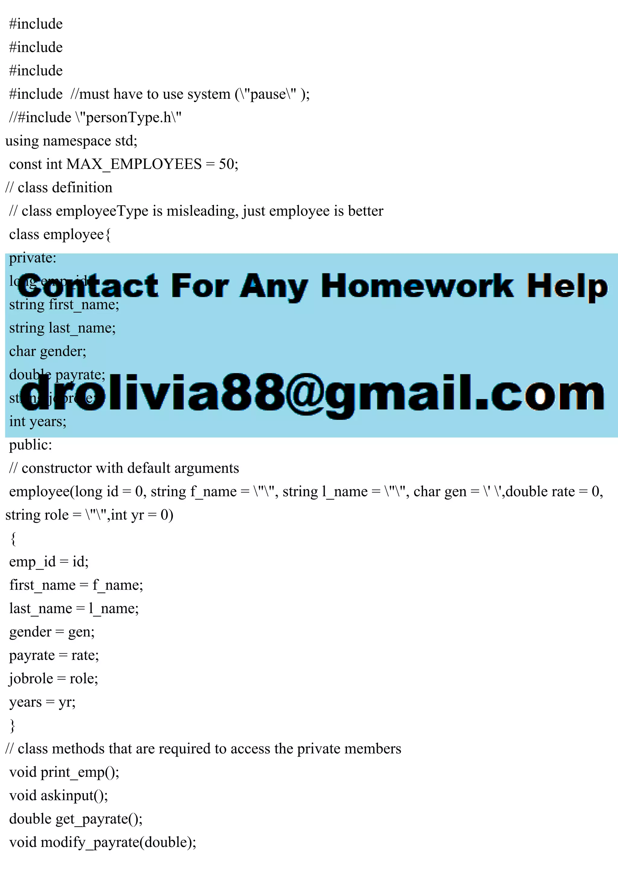 #include
#include
#include
#include //must have to use system ("pause" );
//#include "personType.h"
using namespace std;
const int MAX_EMPLOYEES = 50;
// class definition
// class employeeType is misleading, just employee is better
class employee{
private:
long emp_id;
string first_name;
string last_name;
char gender;
double payrate;
string jobrole;
int years;
public:
// constructor with default arguments
employee(long id = 0, string f_name = "", string l_name = "", char gen = ' ',double rate = 0,
string role = "",int yr = 0)
{
emp_id = id;
first_name = f_name;
last_name = l_name;
gender = gen;
payrate = rate;
jobrole = role;
years = yr;
}
// class methods that are required to access the private members
void print_emp();
void askinput();
double get_payrate();
void modify_payrate(double);
 