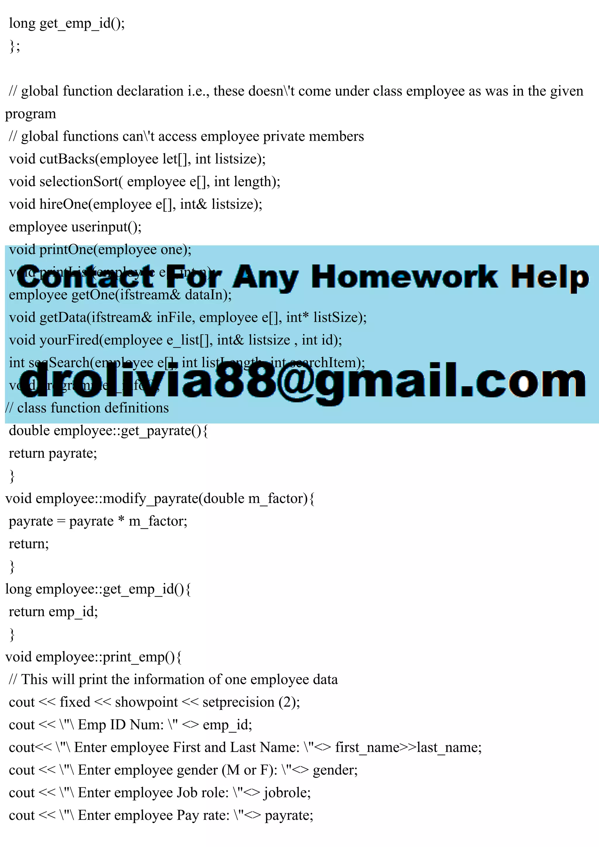 long get_emp_id();
};
// global function declaration i.e., these doesn't come under class employee as was in the given
program
// global functions can't access employee private members
void cutBacks(employee let[], int listsize);
void selectionSort( employee e[], int length);
void hireOne(employee e[], int& listsize);
employee userinput();
void printOne(employee one);
void printList(employee e[],int n);
employee getOne(ifstream& dataIn);
void getData(ifstream& inFile, employee e[], int* listSize);
void yourFired(employee e_list[], int& listsize , int id);
int seqSearch(employee e[], int listLength, int searchItem);
void programmer_info();
// class function definitions
double employee::get_payrate(){
return payrate;
}
void employee::modify_payrate(double m_factor){
payrate = payrate * m_factor;
return;
}
long employee::get_emp_id(){
return emp_id;
}
void employee::print_emp(){
// This will print the information of one employee data
cout << fixed << showpoint << setprecision (2);
cout << " Emp ID Num: " <> emp_id;
cout<< " Enter employee First and Last Name: "<> first_name>>last_name;
cout << " Enter employee gender (M or F): "<> gender;
cout << " Enter employee Job role: "<> jobrole;
cout << " Enter employee Pay rate: "<> payrate;
 