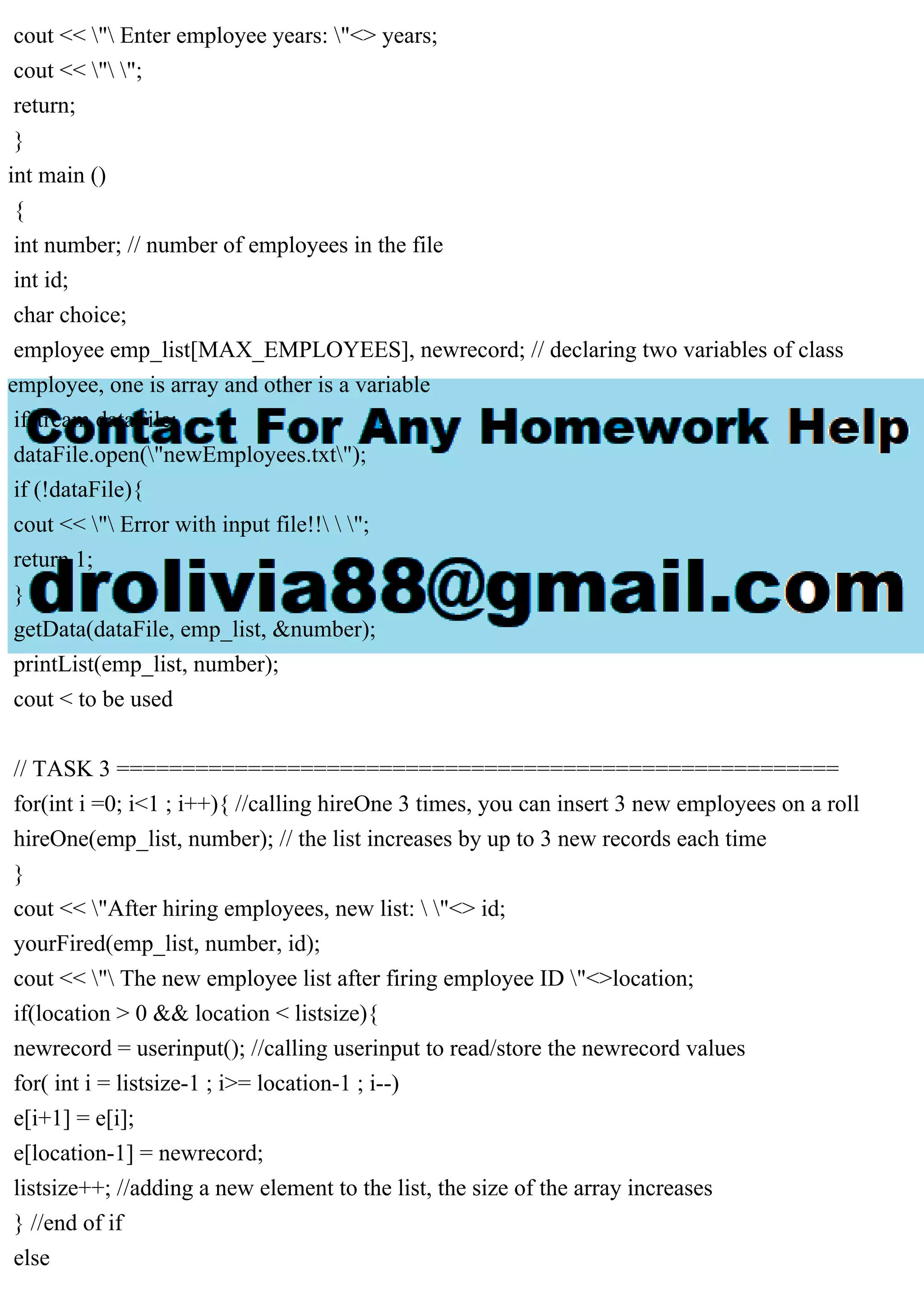 cout << " Enter employee years: "<> years;
cout << " ";
return;
}
int main ()
{
int number; // number of employees in the file
int id;
char choice;
employee emp_list[MAX_EMPLOYEES], newrecord; // declaring two variables of class
employee, one is array and other is a variable
ifstream dataFile;
dataFile.open("newEmployees.txt");
if (!dataFile){
cout << " Error with input file!!  ";
return 1;
}
getData(dataFile, emp_list, &number);
printList(emp_list, number);
cout < to be used
// TASK 3 =======================================================
for(int i =0; i<1 ; i++){ //calling hireOne 3 times, you can insert 3 new employees on a roll
hireOne(emp_list, number); // the list increases by up to 3 new records each time
}
cout << "After hiring employees, new list:  "<> id;
yourFired(emp_list, number, id);
cout << " The new employee list after firing employee ID "<>location;
if(location > 0 && location < listsize){
newrecord = userinput(); //calling userinput to read/store the newrecord values
for( int i = listsize-1 ; i>= location-1 ; i--)
e[i+1] = e[i];
e[location-1] = newrecord;
listsize++; //adding a new element to the list, the size of the array increases
} //end of if
else
 