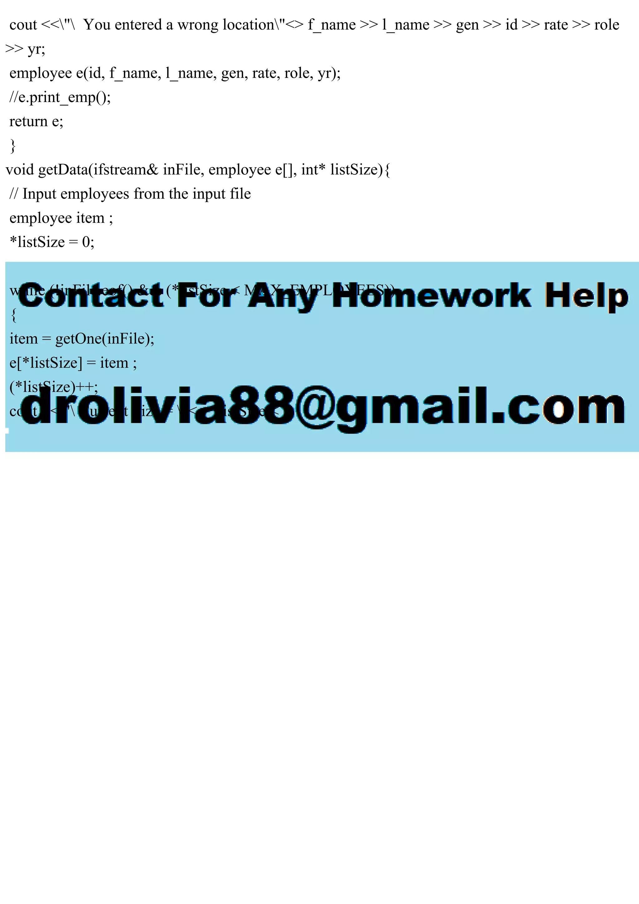 cout <<" You entered a wrong location"<> f_name >> l_name >> gen >> id >> rate >> role
>> yr;
employee e(id, f_name, l_name, gen, rate, role, yr);
//e.print_emp();
return e;
}
void getData(ifstream& inFile, employee e[], int* listSize){
// Input employees from the input file
employee item ;
*listSize = 0;
while (!inFile.eof() && (*listSize < MAX_EMPLOYEES))
{
item = getOne(inFile);
e[*listSize] = item ;
(*listSize)++;
cout <<" Current Size = "<< *listSize <
 