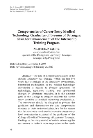 JPAIR: Multidisciplinary Journal
16
Competencies of Career-Entry Medical
Technology Graduates of Lyceum of Batangas:
Basis for Enhancement of the Internship
Training Program
ANACLETA P. VALDEZ
anniejunvaldez@yahoo.com
Lyceum of the Philippines University- Batangas
Batangas City, Philippines
Date Revision Accepted: January 20, 2010
Abstract - The role of medical technologists in the
years due to changes in the laboratory environment.
curriculum is needed to prepare graduates for
changes in laboratory medicine. It is the ultimate
goal of the College to prepare students for career
entry positions as medical technology professionals.
The curriculum should be designed to prepare the
graduates and demonstrate the core competencies
expected of them in the workplace. It is for this reason
that this study was conducted to assess the career entry-
level competencies expected of the graduates of the
College of Medical Technology of Lyceum of Batangas.
Findings of the study served as basis in enhancing the
curriculum to make it more responsive to the needs
Vol. 4 · January 2010 · ISSN 20123981
National Peer Reviewed Journal JPAIR Multidisciplinary Journal
doi: http://dx.doi.org/10.7719/jpair.v4i1.98
 