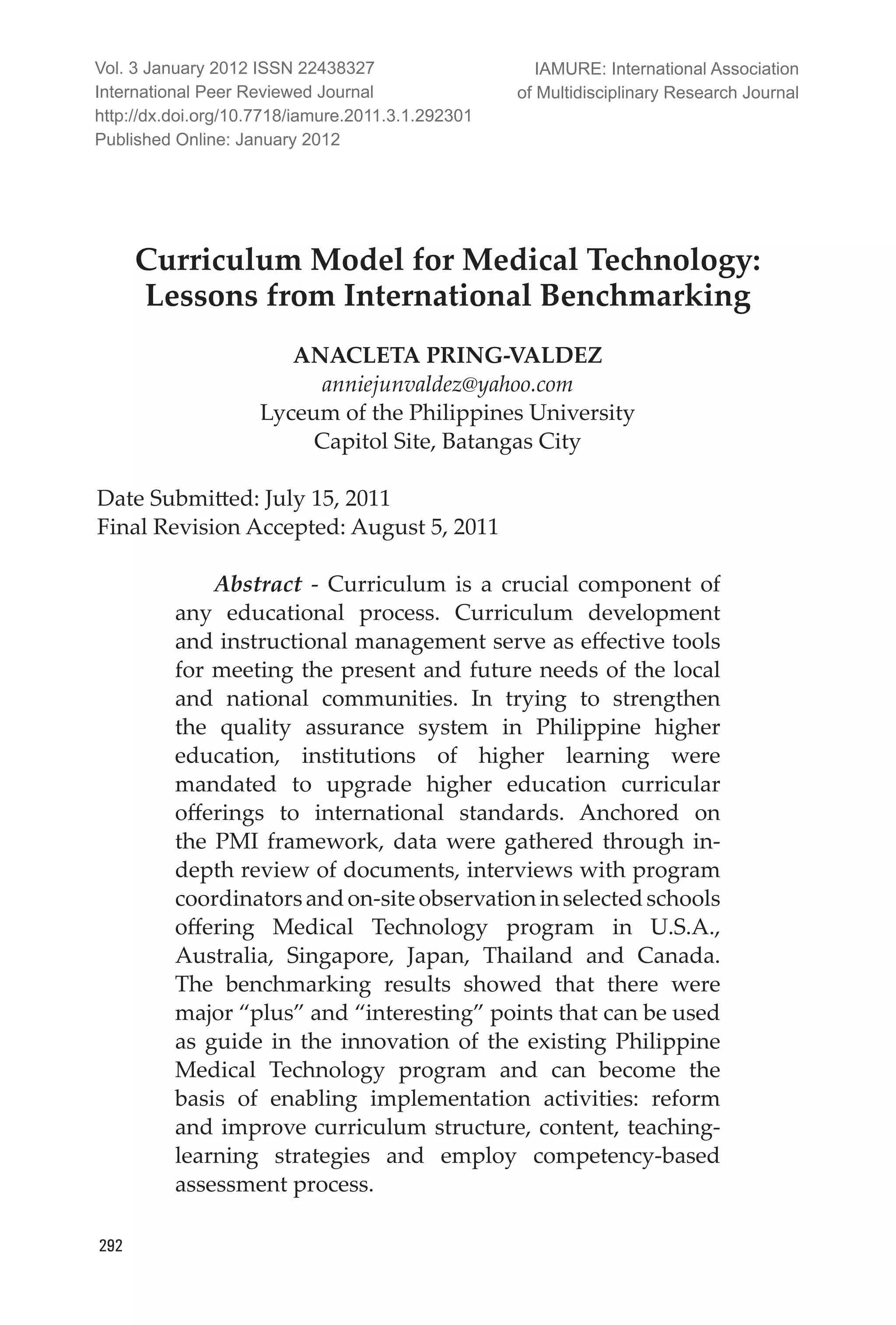 IAMURE: International Journal of Multidisciplinary Research
292
Curriculum Model for Medical Technology:
Lessons from International Benchmarking
ANACLETA PRING-VALDEZ
anniejunvaldez@yahoo.com
Lyceum of the Philippines University
Capitol Site, Batangas City
Date Submitted: July 15, 2011		
Final Revision Accepted: August 5, 2011
Abstract - Curriculum is a crucial component of
any educational process. Curriculum development
and instructional management serve as effective tools
for meeting the present and future needs of the local
and national communities. In trying to strengthen
the quality assurance system in Philippine higher
education, institutions of higher learning were
mandated to upgrade higher education curricular
offerings to international standards. Anchored on
the PMI framework, data were gathered through in-
depth review of documents, interviews with program
coordinatorsandon-siteobservationinselectedschools
offering Medical Technology program in U.S.A.,
Australia, Singapore, Japan, Thailand and Canada.
The benchmarking results showed that there were
major “plus” and “interesting” points that can be used
as guide in the innovation of the existing Philippine
Medical Technology program and can become the
basis of enabling implementation activities: reform
and improve curriculum structure, content, teaching-
learning strategies and employ competency-based
assessment process.
Vol. 3 January 2012 ISSN 22438327
International Peer Reviewed Journal
http://dx.doi.org/10.7718/iamure.2011.3.1.292301
Published Online: January 2012
IAMURE: International Association
of Multidisciplinary Research Journal
 