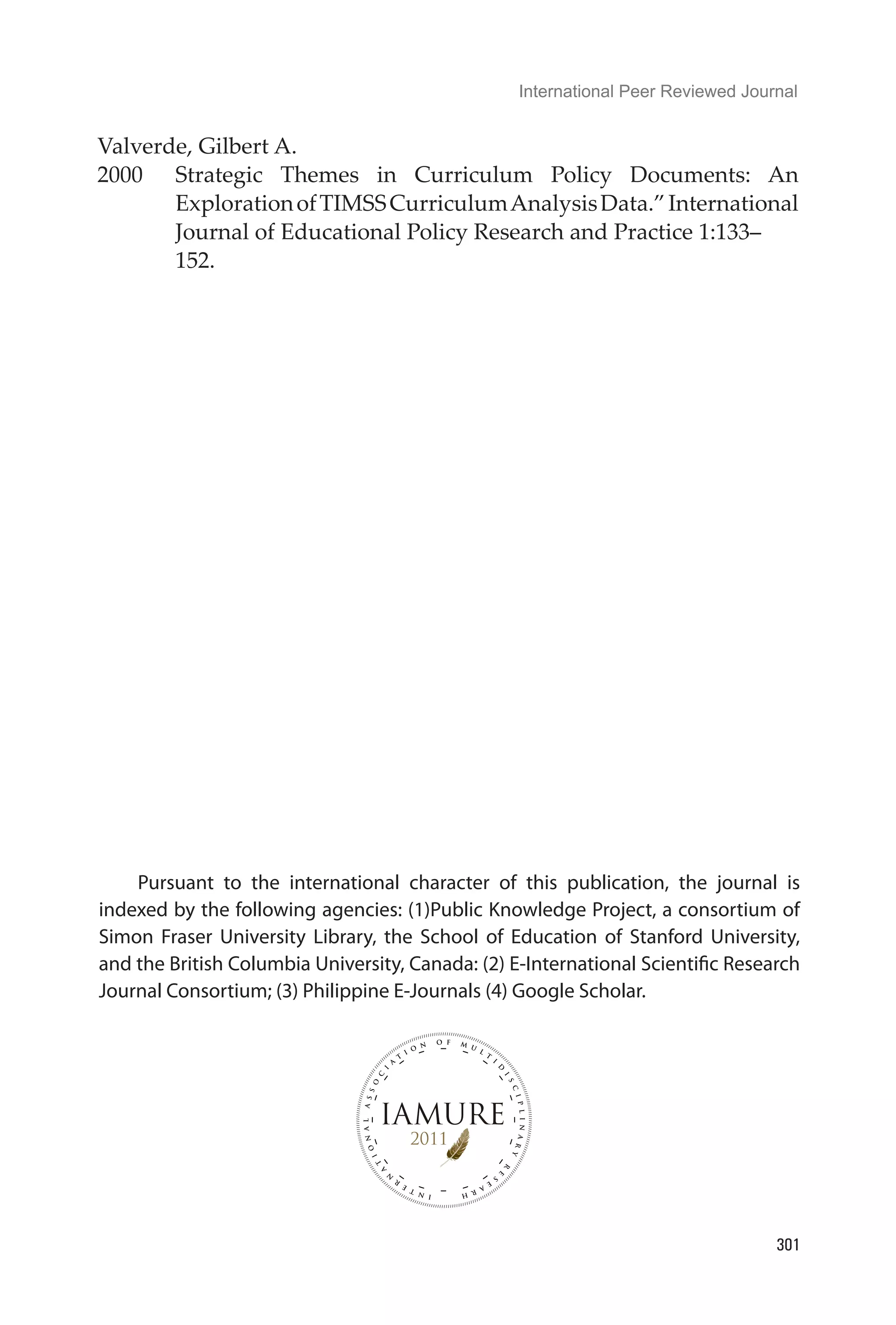 International Peer Reviewed Journal
301
Valverde, Gilbert A.
2000	 Strategic Themes in Curriculum Policy Documents: An
ExplorationofTIMSSCurriculumAnalysisData.”International
Journal of Educational Policy Research and Practice 1:133–	
152.
Pursuant to the international character of this publication, the journal is
indexed by the following agencies: (1)Public Knowledge Project, a consortium of
Simon Fraser University Library, the School of Education of Stanford University,
and the British Columbia University, Canada: (2) E-International Scientific Research
Journal Consortium; (3) Philippine E-Journals (4) Google Scholar.
 