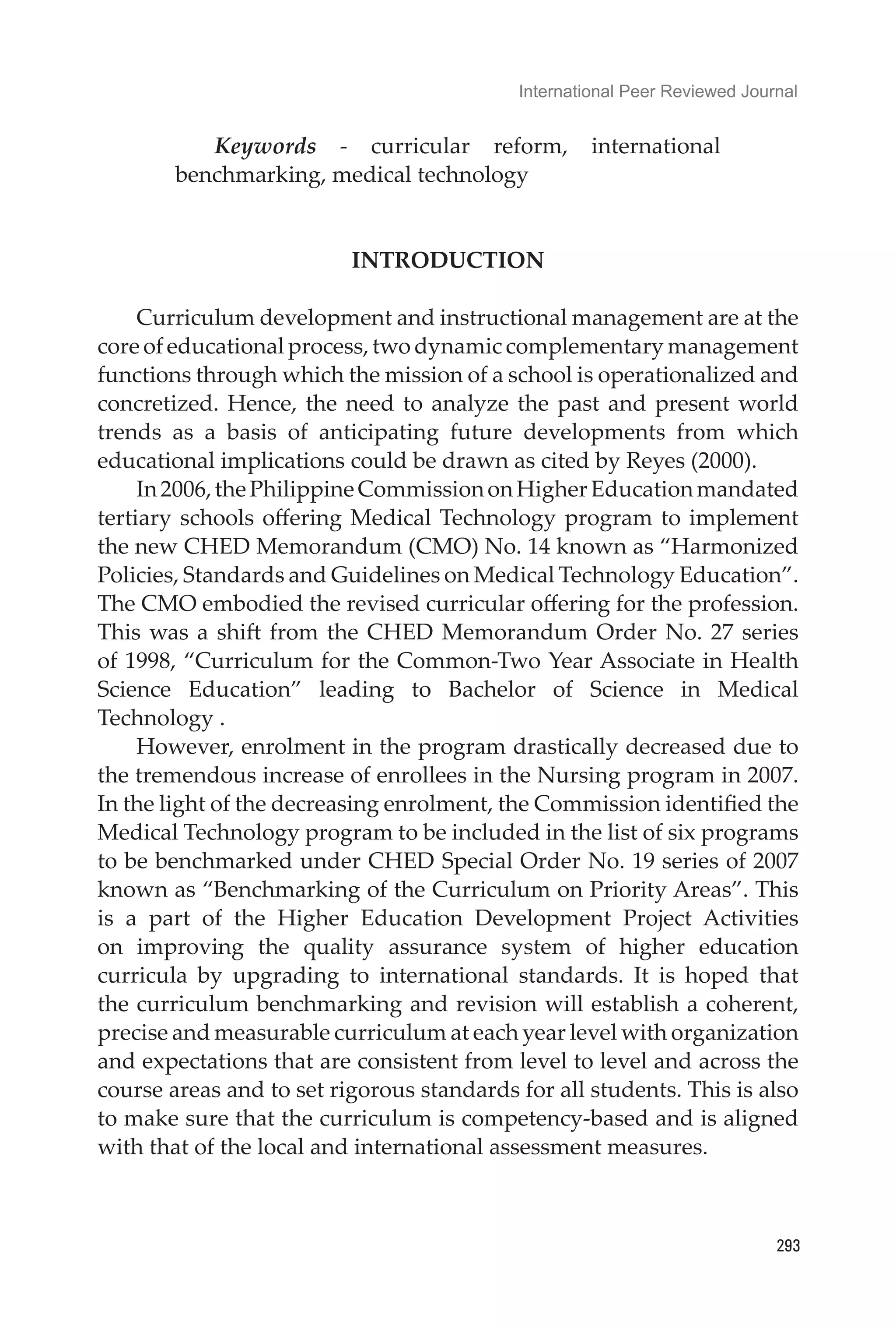 International Peer Reviewed Journal
293
Keywords - curricular reform, international
benchmarking, medical technology
INTRODUCTION
Curriculum development and instructional management are at the
core of educational process, two dynamic complementary management
functions through which the mission of a school is operationalized and
concretized. Hence, the need to analyze the past and present world
trends as a basis of anticipating future developments from which
educational implications could be drawn as cited by Reyes (2000).
In2006,thePhilippineCommissiononHigherEducationmandated
tertiary schools offering Medical Technology program to implement
the new CHED Memorandum (CMO) No. 14 known as “Harmonized
Policies, Standards and Guidelines on Medical Technology Education”.
The CMO embodied the revised curricular offering for the profession.
This was a shift from the CHED Memorandum Order No. 27 series
of 1998, “Curriculum for the Common-Two Year Associate in Health
Science Education” leading to Bachelor of Science in Medical
Technology .	
However, enrolment in the program drastically decreased due to
the tremendous increase of enrollees in the Nursing program in 2007.
In the light of the decreasing enrolment, the Commission identified the
Medical Technology program to be included in the list of six programs
to be benchmarked under CHED Special Order No. 19 series of 2007
known as “Benchmarking of the Curriculum on Priority Areas”. This
is a part of the Higher Education Development Project Activities
on improving the quality assurance system of higher education
curricula by upgrading to international standards. It is hoped that
the curriculum benchmarking and revision will establish a coherent,
precise and measurable curriculum at each year level with organization
and expectations that are consistent from level to level and across the
course areas and to set rigorous standards for all students. This is also
to make sure that the curriculum is competency-based and is aligned
with that of the local and international assessment measures.
	
 