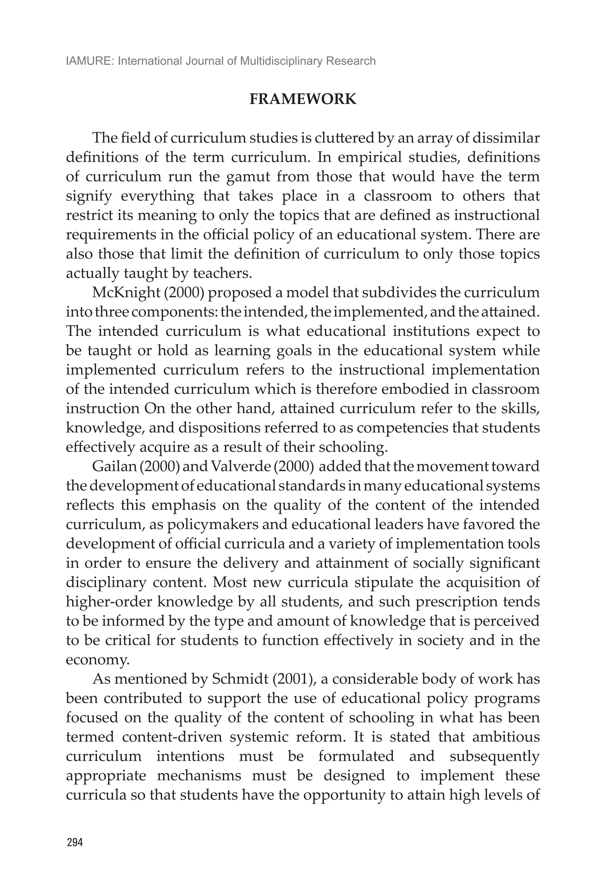 IAMURE: International Journal of Multidisciplinary Research
294
FRAMEWORK
The field of curriculum studies is cluttered by an array of dissimilar
definitions of the term curriculum. In empirical studies, definitions
of curriculum run the gamut from those that would have the term
signify everything that takes place in a classroom to others that
restrict its meaning to only the topics that are defined as instructional
requirements in the official policy of an educational system. There are
also those that limit the definition of curriculum to only those topics
actually taught by teachers.
McKnight (2000) proposed a model that subdivides the curriculum
intothreecomponents:theintended,theimplemented,andtheattained.
The intended curriculum is what educational institutions expect to
be taught or hold as learning goals in the educational system while
implemented curriculum refers to the instructional implementation
of the intended curriculum which is therefore embodied in classroom
instruction On the other hand, attained curriculum refer to the skills,
knowledge, and dispositions referred to as competencies that students
effectively acquire as a result of their schooling.
Gailan(2000)andValverde(2000) addedthatthemovementtoward
thedevelopmentofeducationalstandardsinmanyeducationalsystems
reflects this emphasis on the quality of the content of the intended
curriculum, as policymakers and educational leaders have favored the
development of official curricula and a variety of implementation tools
in order to ensure the delivery and attainment of socially significant
disciplinary content. Most new curricula stipulate the acquisition of
higher-order knowledge by all students, and such prescription tends
to be informed by the type and amount of knowledge that is perceived
to be critical for students to function effectively in society and in the
economy.
As mentioned by Schmidt (2001), a considerable body of work has
been contributed to support the use of educational policy programs
focused on the quality of the content of schooling in what has been
termed content-driven systemic reform. It is stated that ambitious
curriculum intentions must be formulated and subsequently
appropriate mechanisms must be designed to implement these
curricula so that students have the opportunity to attain high levels of
 