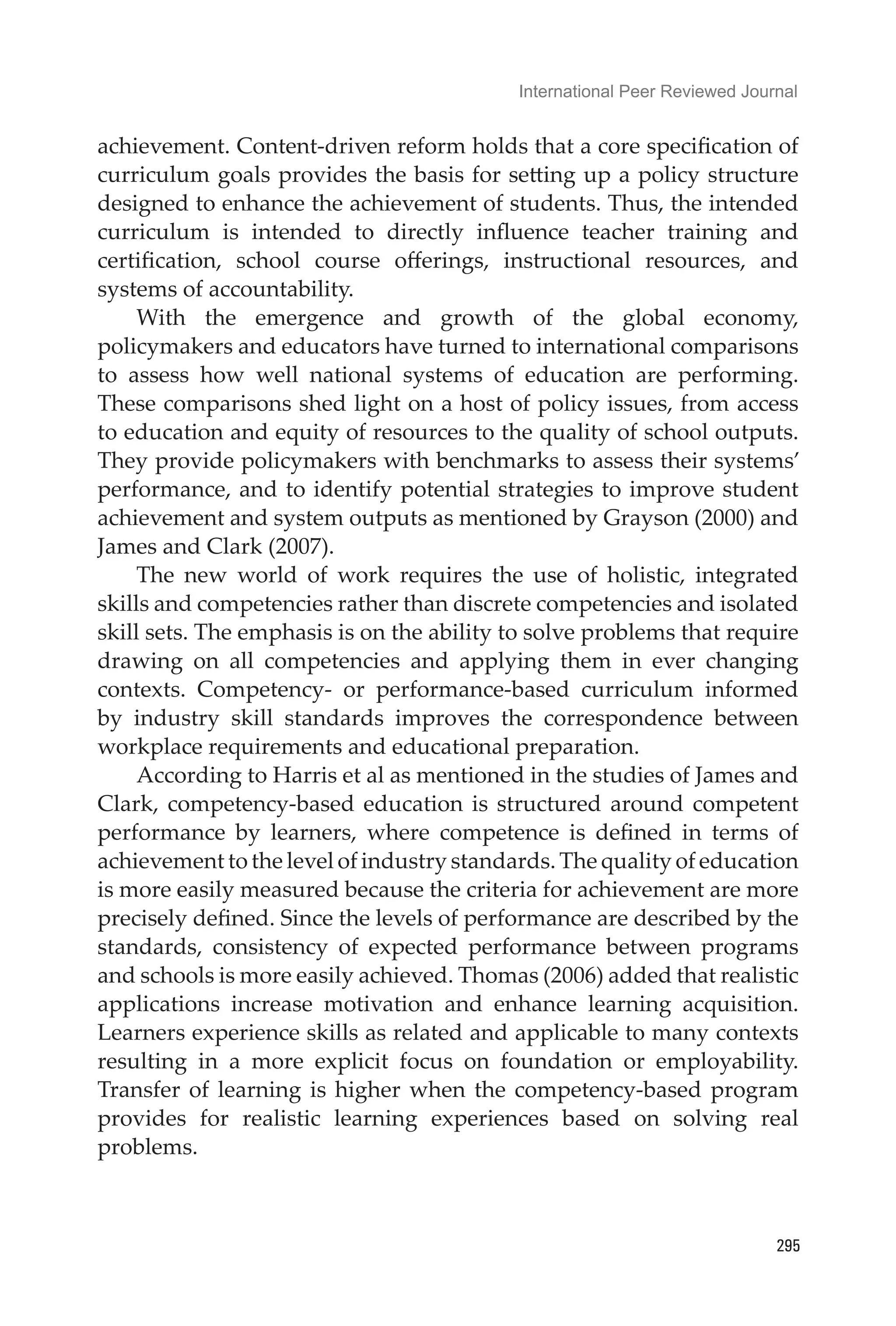 International Peer Reviewed Journal
295
achievement. Content-driven reform holds that a core specification of
curriculum goals provides the basis for setting up a policy structure
designed to enhance the achievement of students. Thus, the intended
curriculum is intended to directly influence teacher training and
certification, school course offerings, instructional resources, and
systems of accountability.
With the emergence and growth of the global economy,
policymakers and educators have turned to international comparisons
to assess how well national systems of education are performing.
These comparisons shed light on a host of policy issues, from access
to education and equity of resources to the quality of school outputs.
They provide policymakers with benchmarks to assess their systems’
performance, and to identify potential strategies to improve student
achievement and system outputs as mentioned by Grayson (2000) and
James and Clark (2007).
The new world of work requires the use of holistic, integrated
skills and competencies rather than discrete competencies and isolated
skill sets. The emphasis is on the ability to solve problems that require
drawing on all competencies and applying them in ever changing
contexts. Competency- or performance-based curriculum informed
by industry skill standards improves the correspondence between
workplace requirements and educational preparation.
According to Harris et al as mentioned in the studies of James and
Clark, competency-based education is structured around competent
performance by learners, where competence is defined in terms of
achievement to the level of industry standards. The quality of education
is more easily measured because the criteria for achievement are more
precisely defined. Since the levels of performance are described by the
standards, consistency of expected performance between programs
and schools is more easily achieved. Thomas (2006) added that realistic
applications increase motivation and enhance learning acquisition.
Learners experience skills as related and applicable to many contexts
resulting in a more explicit focus on foundation or employability.
Transfer of learning is higher when the competency-based program
provides for realistic learning experiences based on solving real
problems.
 