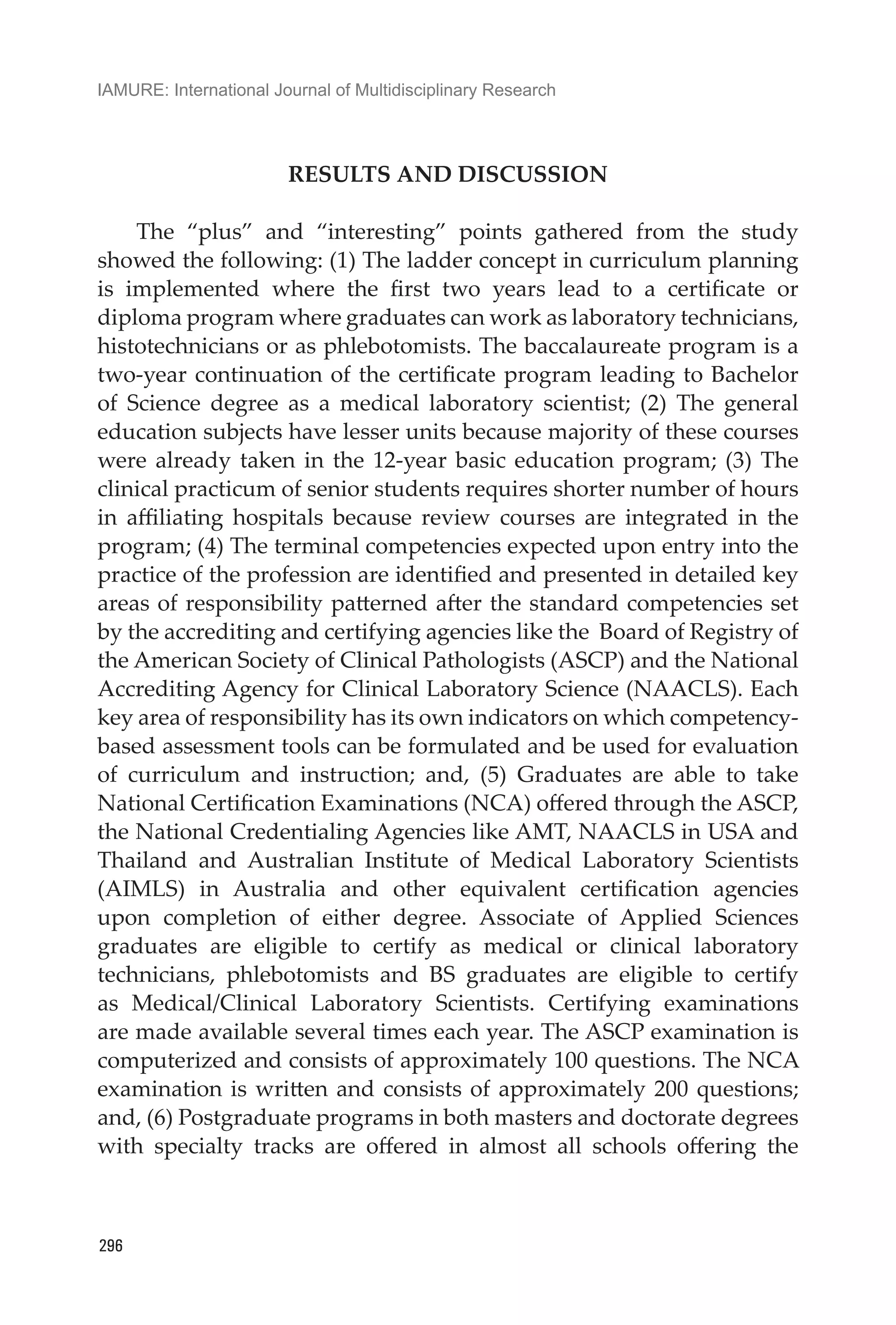 IAMURE: International Journal of Multidisciplinary Research
296
RESULTS AND DISCUSSION
The “plus” and “interesting” points gathered from the study
showed the following: (1) The ladder concept in curriculum planning
is implemented where the first two years lead to a certificate or
diploma program where graduates can work as laboratory technicians,
histotechnicians or as phlebotomists. The baccalaureate program is a
two-year continuation of the certificate program leading to Bachelor
of Science degree as a medical laboratory scientist; (2) The general
education subjects have lesser units because majority of these courses
were already taken in the 12-year basic education program; (3) The
clinical practicum of senior students requires shorter number of hours
in affiliating hospitals because review courses are integrated in the
program; (4) The terminal competencies expected upon entry into the
practice of the profession are identified and presented in detailed key
areas of responsibility patterned after the standard competencies set
by the accrediting and certifying agencies like the Board of Registry of
the American Society of Clinical Pathologists (ASCP) and the National
Accrediting Agency for Clinical Laboratory Science (NAACLS). Each
key area of responsibility has its own indicators on which competency-
based assessment tools can be formulated and be used for evaluation
of curriculum and instruction; and, (5) Graduates are able to take
National Certification Examinations (NCA) offered through the ASCP,
the National Credentialing Agencies like AMT, NAACLS in USA and
Thailand and Australian Institute of Medical Laboratory Scientists
(AIMLS) in Australia and other equivalent certification agencies
upon completion of either degree. Associate of Applied Sciences
graduates are eligible to certify as medical or clinical laboratory
technicians, phlebotomists and BS graduates are eligible to certify
as Medical/Clinical Laboratory Scientists. Certifying examinations
are made available several times each year. The ASCP examination is
computerized and consists of approximately 100 questions. The NCA
examination is written and consists of approximately 200 questions;
and, (6) Postgraduate programs in both masters and doctorate degrees
with specialty tracks are offered in almost all schools offering the
 