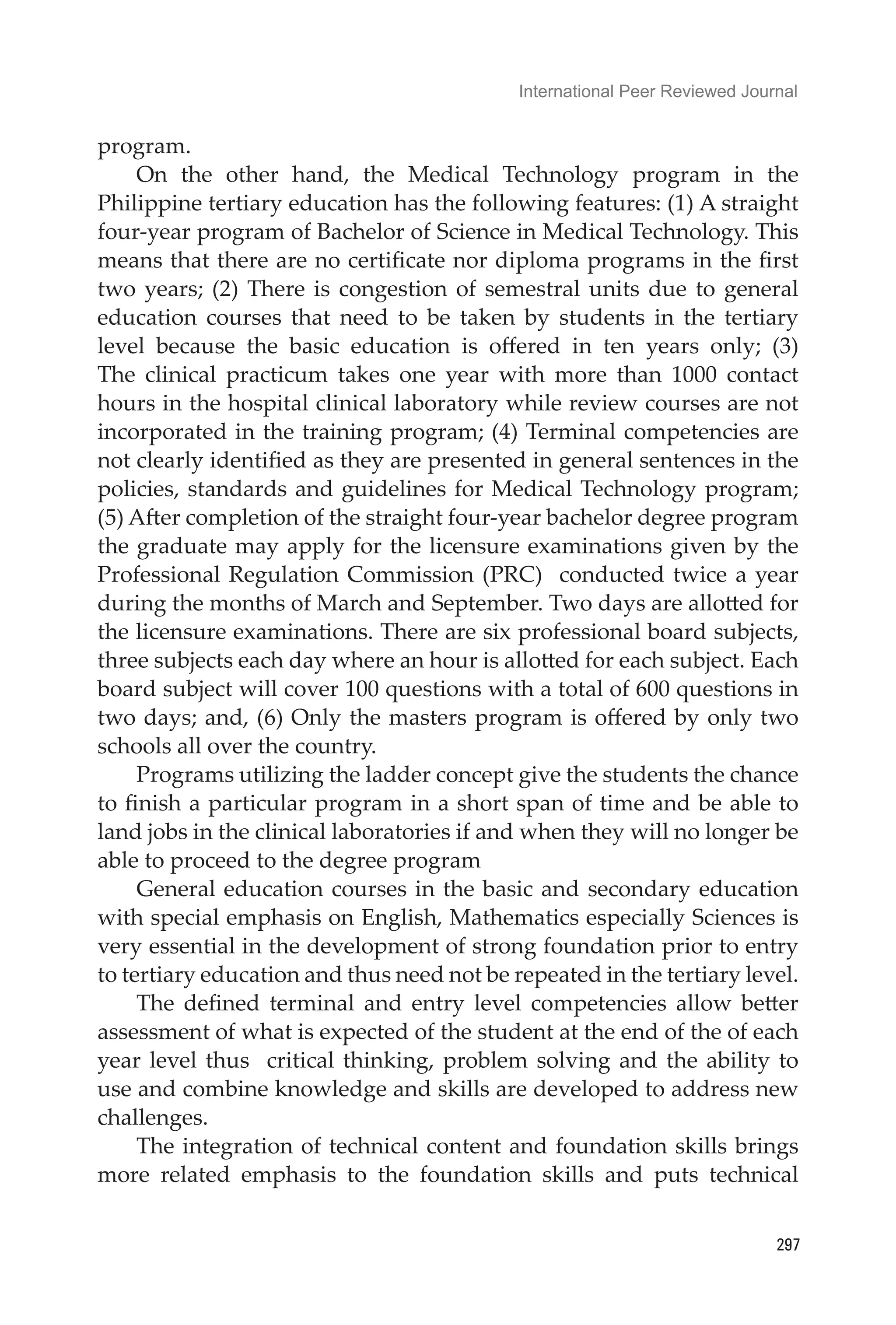 International Peer Reviewed Journal
297
program.
On the other hand, the Medical Technology program in the
Philippine tertiary education has the following features: (1) A straight
four-year program of Bachelor of Science in Medical Technology. This
means that there are no certificate nor diploma programs in the first
two years; (2) There is congestion of semestral units due to general
education courses that need to be taken by students in the tertiary
level because the basic education is offered in ten years only; (3)
The clinical practicum takes one year with more than 1000 contact
hours in the hospital clinical laboratory while review courses are not
incorporated in the training program; (4) Terminal competencies are
not clearly identified as they are presented in general sentences in the
policies, standards and guidelines for Medical Technology program;
(5) After completion of the straight four-year bachelor degree program
the graduate may apply for the licensure examinations given by the
Professional Regulation Commission (PRC) conducted twice a year
during the months of March and September. Two days are allotted for
the licensure examinations. There are six professional board subjects,
three subjects each day where an hour is allotted for each subject. Each
board subject will cover 100 questions with a total of 600 questions in
two days; and, (6) Only the masters program is offered by only two
schools all over the country.
Programs utilizing the ladder concept give the students the chance
to finish a particular program in a short span of time and be able to
land jobs in the clinical laboratories if and when they will no longer be
able to proceed to the degree program
General education courses in the basic and secondary education
with special emphasis on English, Mathematics especially Sciences is
very essential in the development of strong foundation prior to entry
to tertiary education and thus need not be repeated in the tertiary level.
The defined terminal and entry level competencies allow better
assessment of what is expected of the student at the end of the of each
year level thus critical thinking, problem solving and the ability to
use and combine knowledge and skills are developed to address new
challenges.
The integration of technical content and foundation skills brings
more related emphasis to the foundation skills and puts technical
 