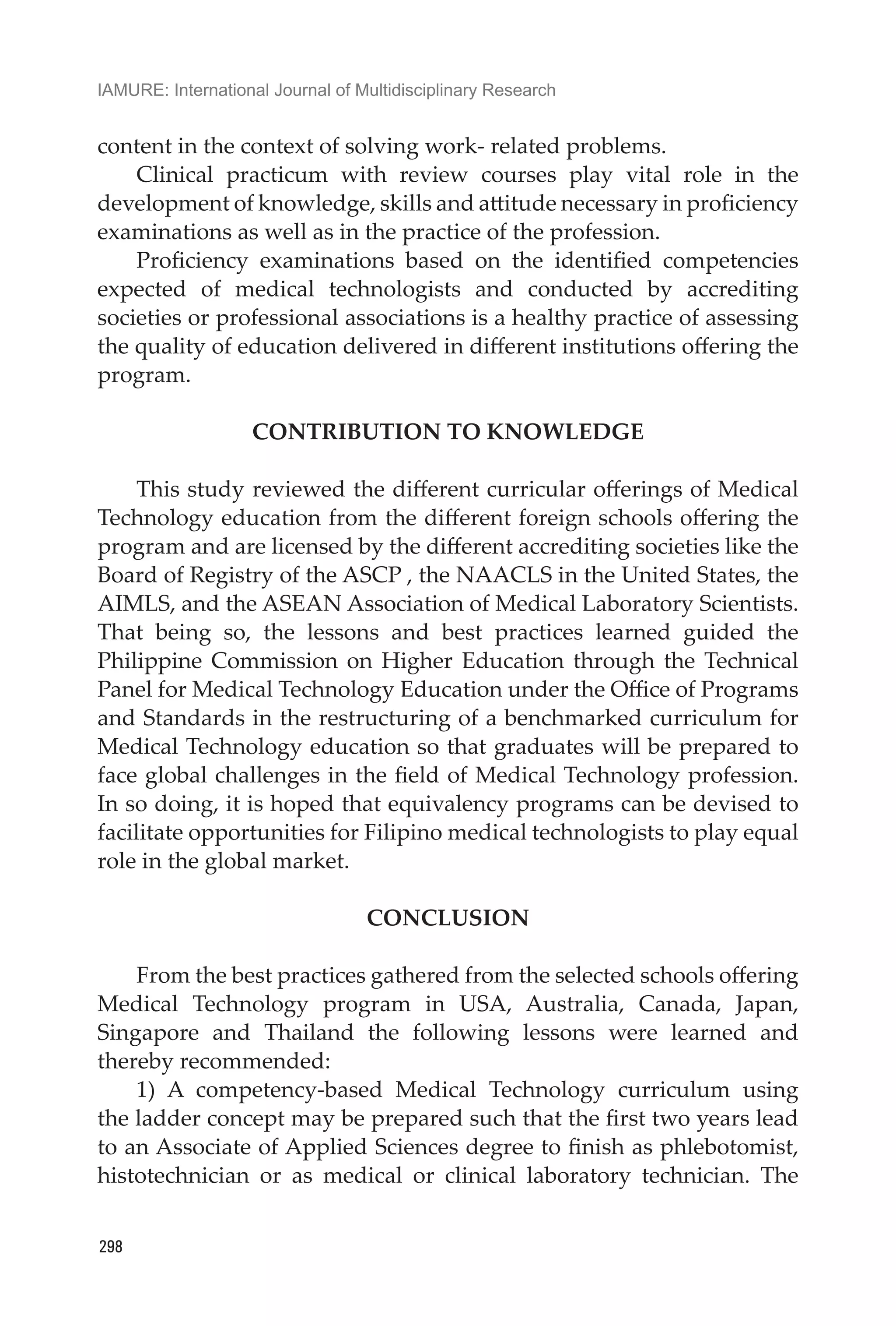 IAMURE: International Journal of Multidisciplinary Research
298
content in the context of solving work- related problems.
Clinical practicum with review courses play vital role in the
development of knowledge, skills and attitude necessary in proficiency
examinations as well as in the practice of the profession.
Proficiency examinations based on the identified competencies
expected of medical technologists and conducted by accrediting
societies or professional associations is a healthy practice of assessing
the quality of education delivered in different institutions offering the
program.
CONTRIBUTION TO KNOWLEDGE
This study reviewed the different curricular offerings of Medical
Technology education from the different foreign schools offering the
program and are licensed by the different accrediting societies like the
Board of Registry of the ASCP , the NAACLS in the United States, the
AIMLS, and the ASEAN Association of Medical Laboratory Scientists.
That being so, the lessons and best practices learned guided the
Philippine Commission on Higher Education through the Technical
Panel for Medical Technology Education under the Office of Programs
and Standards in the restructuring of a benchmarked curriculum for
Medical Technology education so that graduates will be prepared to
face global challenges in the field of Medical Technology profession.
In so doing, it is hoped that equivalency programs can be devised to
facilitate opportunities for Filipino medical technologists to play equal
role in the global market.
CONCLUSION
	
From the best practices gathered from the selected schools offering
Medical Technology program in USA, Australia, Canada, Japan,
Singapore and Thailand the following lessons were learned and
thereby recommended:
1) A competency-based Medical Technology curriculum using
the ladder concept may be prepared such that the first two years lead
to an Associate of Applied Sciences degree to finish as phlebotomist,
histotechnician or as medical or clinical laboratory technician. The
 