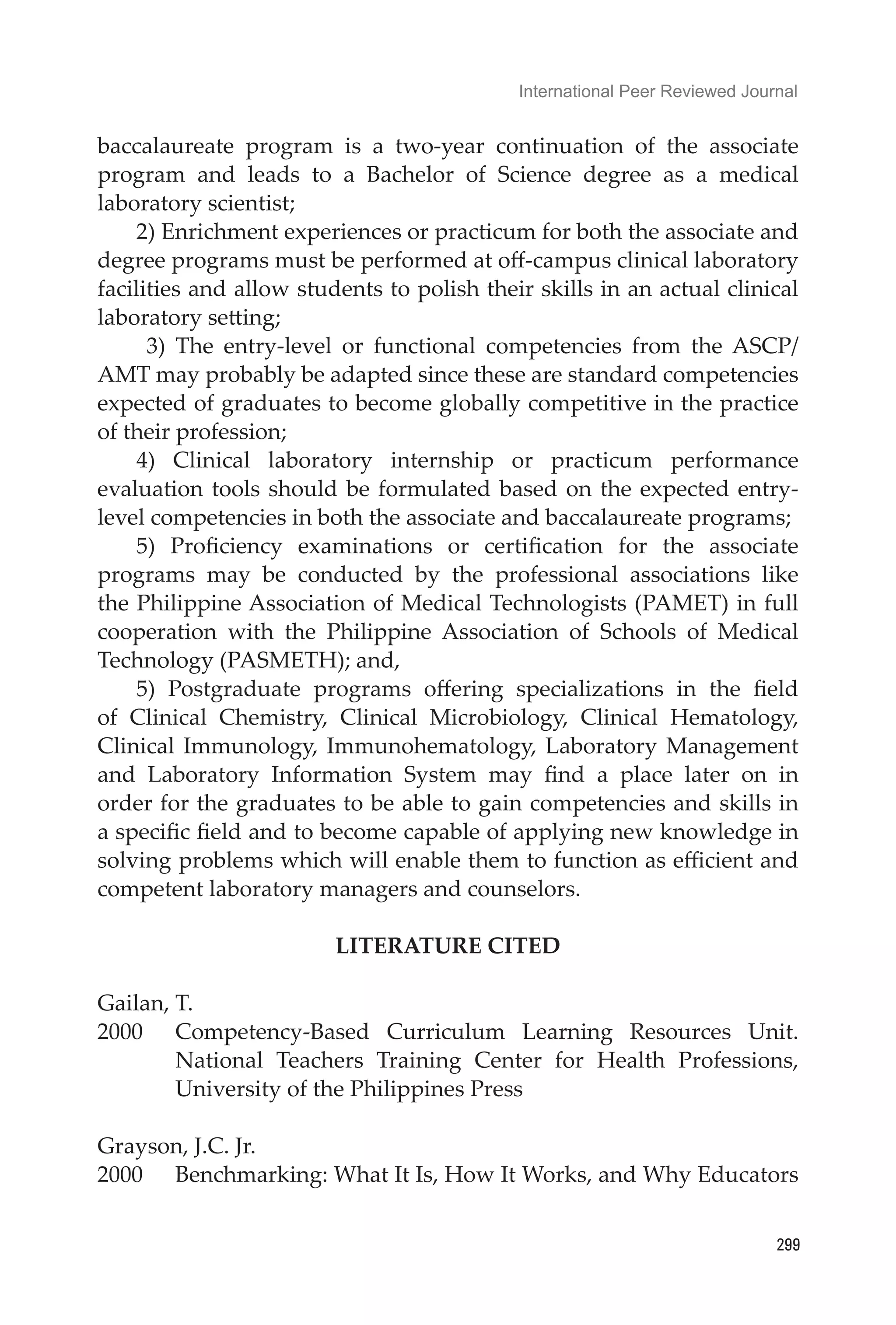 International Peer Reviewed Journal
299
baccalaureate program is a two-year continuation of the associate
program and leads to a Bachelor of Science degree as a medical
laboratory scientist;
2) Enrichment experiences or practicum for both the associate and
degree programs must be performed at off-campus clinical laboratory
facilities and allow students to polish their skills in an actual clinical
laboratory setting;
3) The entry-level or functional competencies from the ASCP/
AMT may probably be adapted since these are standard competencies
expected of graduates to become globally competitive in the practice
of their profession;
4) Clinical laboratory internship or practicum performance
evaluation tools should be formulated based on the expected entry-
level competencies in both the associate and baccalaureate programs;
5) Proficiency examinations or certification for the associate
programs may be conducted by the professional associations like
the Philippine Association of Medical Technologists (PAMET) in full
cooperation with the Philippine Association of Schools of Medical
Technology (PASMETH); and,
5) Postgraduate programs offering specializations in the field
of Clinical Chemistry, Clinical Microbiology, Clinical Hematology,
Clinical Immunology, Immunohematology, Laboratory Management
and Laboratory Information System may find a place later on in
order for the graduates to be able to gain competencies and skills in
a specific field and to become capable of applying new knowledge in
solving problems which will enable them to function as efficient and
competent laboratory managers and counselors.
LITERATURE CITED
Gailan, T.
2000	 Competency-Based Curriculum Learning Resources Unit.
National Teachers Training Center for Health Professions,
University of the Philippines Press
Grayson, J.C. Jr.
2000	 Benchmarking: What It Is, How It Works, and Why Educators
 
