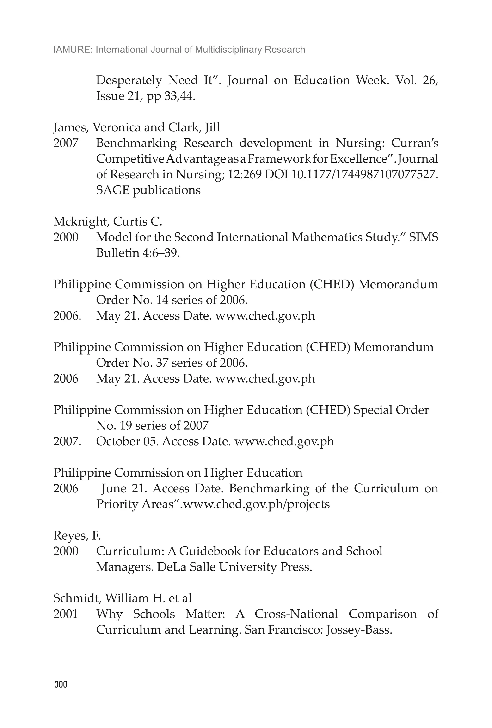 IAMURE: International Journal of Multidisciplinary Research
300
Desperately Need It”. Journal on Education Week. Vol. 26,
Issue 21, pp 33,44.
James, Veronica and Clark, Jill
2007	 Benchmarking Research development in Nursing: Curran’s
CompetitiveAdvantageasaFrameworkforExcellence”.Journal
of Research in Nursing; 12:269 DOI 10.1177/1744987107077527.
SAGE publications
Mcknight, Curtis C.
2000	 Model for the Second International Mathematics Study.” SIMS
Bulletin 4:6–39.
Philippine Commission on Higher Education (CHED) Memorandum
Order No. 14 series of 2006.
2006.	 May 21. Access Date. www.ched.gov.ph
Philippine Commission on Higher Education (CHED) Memorandum
Order No. 37 series of 2006.
2006	 May 21. Access Date. www.ched.gov.ph
Philippine Commission on Higher Education (CHED) Special Order
No. 19 series of 2007
2007. 	 October 05. Access Date. www.ched.gov.ph
Philippine Commission on Higher Education
2006	 June 21. Access Date. Benchmarking of the Curriculum on
Priority Areas”.www.ched.gov.ph/projects
Reyes, F.
2000	 Curriculum: A Guidebook for Educators and School
Managers. DeLa Salle University Press.
Schmidt, William H. et al
2001	 Why Schools Matter: A Cross-National Comparison of
Curriculum and Learning. San Francisco: Jossey-Bass.
 