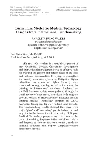 IAMURE: International Journal of Multidisciplinary Research
292
Curriculum Model for Medical Technology:
Lessons from International Benchmarking
ANACLETA PRING-VALDEZ
anniejunvaldez@yahoo.com
Lyceum of the Philippines University
Capitol Site, Batangas City
Date Submitted: July 15, 2011		
Final Revision Accepted: August 5, 2011
Abstract - Curriculum is a crucial component of
any educational process. Curriculum development
and instructional management serve as effective tools
for meeting the present and future needs of the local
and national communities. In trying to strengthen
the quality assurance system in Philippine higher
education, institutions of higher learning were
mandated to upgrade higher education curricular
offerings to international standards. Anchored on
the PMI framework, data were gathered through in-
depth review of documents, interviews with program
coordinatorsandon-siteobservationinselectedschools
offering Medical Technology program in U.S.A.,
Australia, Singapore, Japan, Thailand and Canada.
The benchmarking results showed that there were
major “plus” and “interesting” points that can be used
as guide in the innovation of the existing Philippine
Medical Technology program and can become the
basis of enabling implementation activities: reform
and improve curriculum structure, content, teaching-
learning strategies and employ competency-based
assessment process.
Vol. 3 January 2012 ISSN 22438327
International Peer Reviewed Journal
http://dx.doi.org/10.7718/iamure.2011.3.1.292301
Published Online: January 2012
IAMURE: International Association
of Multidisciplinary Research Journal
 