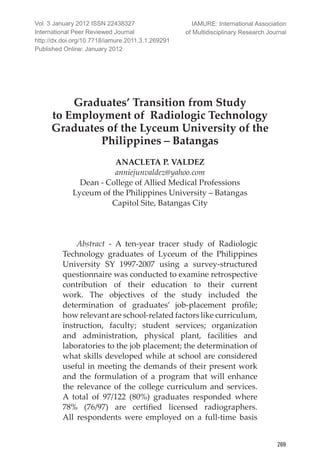 International Peer Reviewed Journal
269
Graduates’ Transition from Study
to Employment of Radiologic Technology
Graduates of the Lyceum University of the
Philippines – Batangas
ANACLETA P. VALDEZ
anniejunvaldez@yahoo.com
Dean - College of Allied Medical Professions
Lyceum of the Philippines University – Batangas
Capitol Site, Batangas City
Abstract - A ten-year tracer study of Radiologic
Technology graduates of Lyceum of the Philippines
University SY 1997-2007 using a survey-structured
questionnaire was conducted to examine retrospective
contribution of their education to their current
work. The objectives of the study included the
determination of graduates’ job-placement profile;
how relevant are school-related factors like curriculum,
instruction, faculty; student services; organization
and administration, physical plant, facilities and
laboratories to the job placement; the determination of
what skills developed while at school are considered
useful in meeting the demands of their present work
and the formulation of a program that will enhance
the relevance of the college curriculum and services.
A total of 97/122 (80%) graduates responded where
78% (76/97) are certified licensed radiographers.
All respondents were employed on a full-time basis
Vol. 3 January 2012 ISSN 22438327
International Peer Reviewed Journal
http://dx.doi.org/10.7718/iamure.2011.3.1.269291
Published Online: January 2012
IAMURE: International Association
of Multidisciplinary Research Journal
 