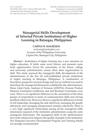 International Peer Reviewed Journal
141
Managerial Skills Development
of Selected Private Institutions of Higher
Learning in Batangas, Philippines
CARINA R. MAGBOJOS
carinamagbojos@yahoo.com
Lyceum of the Philippines University
Capitol Site, Batangas City, Philippines
Abstract - Institutions of higher learning face a new situation on
higher education. It holds some novel threats and presents some
fresh opportunities. Given the uncertainty of the future, collage
and university administrators cannot allow their organizations to
drift. This study assessed the managerial skills development of the
administrators of the five (5) well-established private institutions
of higher learning in Batangas, Philippines. A combination of
descriptive-purposive research design and survey method was used to
determine the managerial dimensions exhibited by the administrators.
Mean, Likert Scale, Analysis of Variance (ANOVA), Pearson Product
Moment Correlation Coefficient and and Bivariate Correlation were
used. There is no significant difference in the assessment of the three
groups of respondents in terms of communication skills and solving
problems effectively. However, there is a significant difference in terms
of self leadership, managing the task effectively, managing the people
effectively, and managing interpersonal relations effectively. There is
a very high significant relationship among all the managerial skills
dimensions required of the institution administrators using the same
managerial dimensions. The managerial skills of the administrators
have to be enhanced to improve the quality of people in the institution.
The Proposed Executive Development Program and Training Model
are strongly recommended.
Vol. 3 July 2012
Print ISSN	2244-1573 • Online ISSN 2244-1581
International Peer Reviewed Journal
doi: http://dx.doi.org/10.7718/iamure.ijbm.v3i1.276
IAMURE International Journal of Business and
Management is produced by IAMURE
Multidisciplinary Research, an ISO 9001:2008
certified by the AJA Registrars Inc.
 