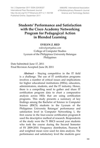 International Peer Reviewed Journal
183
Students’ Performance and Satisfaction
with the Cisco Academy Networking
Program for Pedagogical Action
in Blended Learning
EVELYN Z. RED
redevelyn@yahoo.com
College of Computer Studies
Lyceum of the Philippines University Batangas
Philippines
Date Submitted: June 17, 2011
Final Revision Accepted: June 28, 2011
Abstract - Staying competitive in the IT field
is a challenge. The use of IT certification programs
involves a number of critical issues and implications
for higher educational institutions (HEIs), educators,
administrators, students, and the IT industry. Hence,
there is a compelling need to gather and share IT
certification program data to chart a comparative
analysis across HEIs that are using certification
programs. This study presents a summary of key
findings among the Bachelor of Science in Computer
Science (BSCS) students in the Lyceum of the
Philippines University Batangas’ performance and
satisfaction level in Computer Networking 1, the
first course in the four-course certification program.It
used the descriptive method of research. Respondents
of the study were the 71 BSCS second year students
who took the course during the Second Semester
of SY 2009-2010. Frequency distribution, Pearson R
and weighted mean were used for data analysis. The
performance and satisfactory level the students gave
Vol. 2 September 2011 ISSN 22438327
International Peer Reviewed Journal
http://dx.doi.org/10.7718/iamure.2011.2.1.183198
Published Online: September 2011
IAMURE: International Association
of Multidisciplinary Research Journal
Science and Technology Section
 