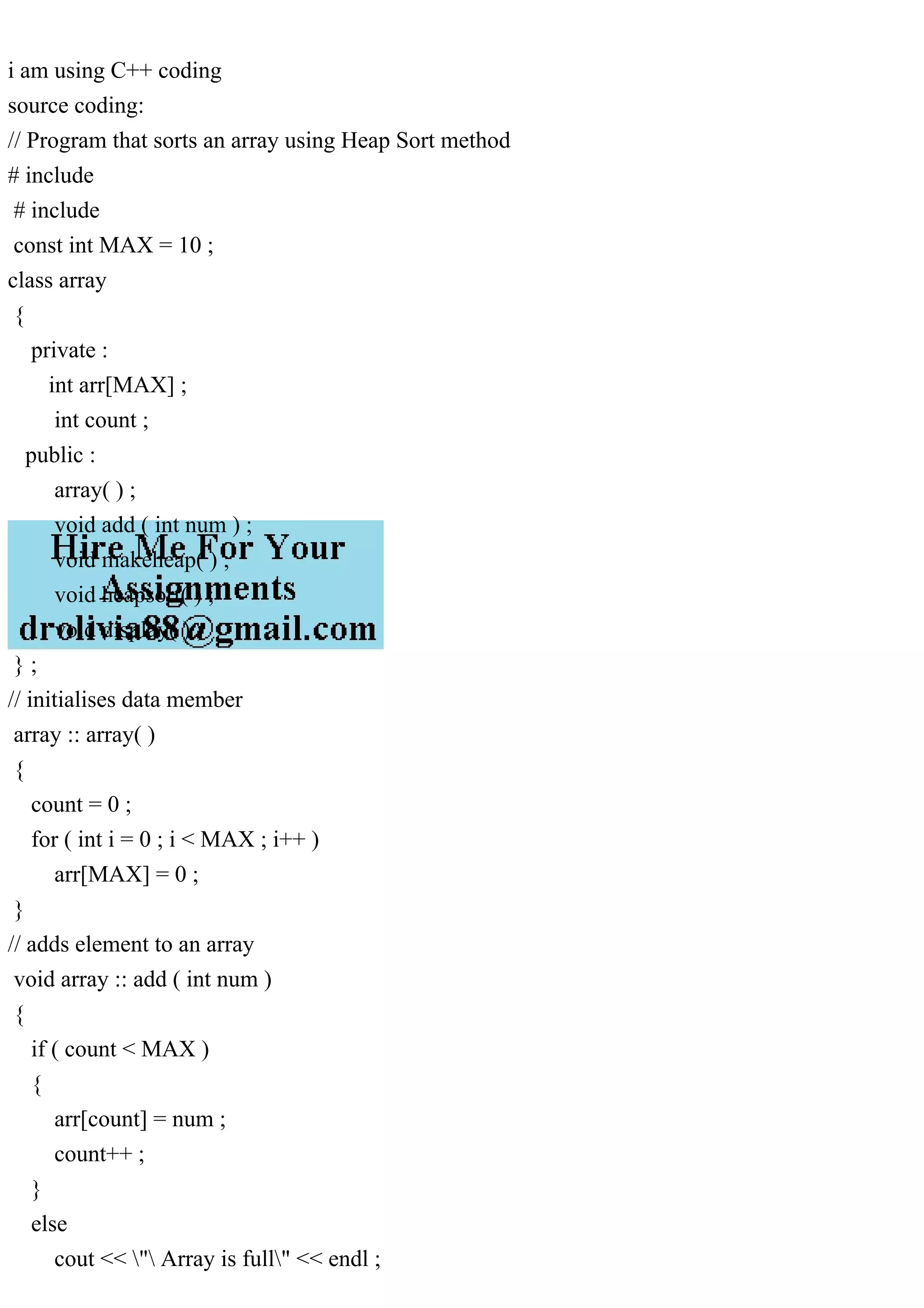 i am using C++ coding source coding: // Program that sorts an array using Heap Sort method # include # include const int MAX = 10 ; class array { private : int arr[MAX] ; int count ; public : array( ) ; void add ( int num ) ; void makeheap( ) ; void heapsort( ) ; void display( ) ; } ; // initialises data member array :: array( ) { count = 0 ; for ( int i = 0 ; i < MAX ; i++ ) arr[MAX] = 0 ; } // adds element to an array void array :: add ( int num ) { if ( count < MAX ) { arr[count] = num ; count++ ; } else cout << " Array is full" << endl ; 