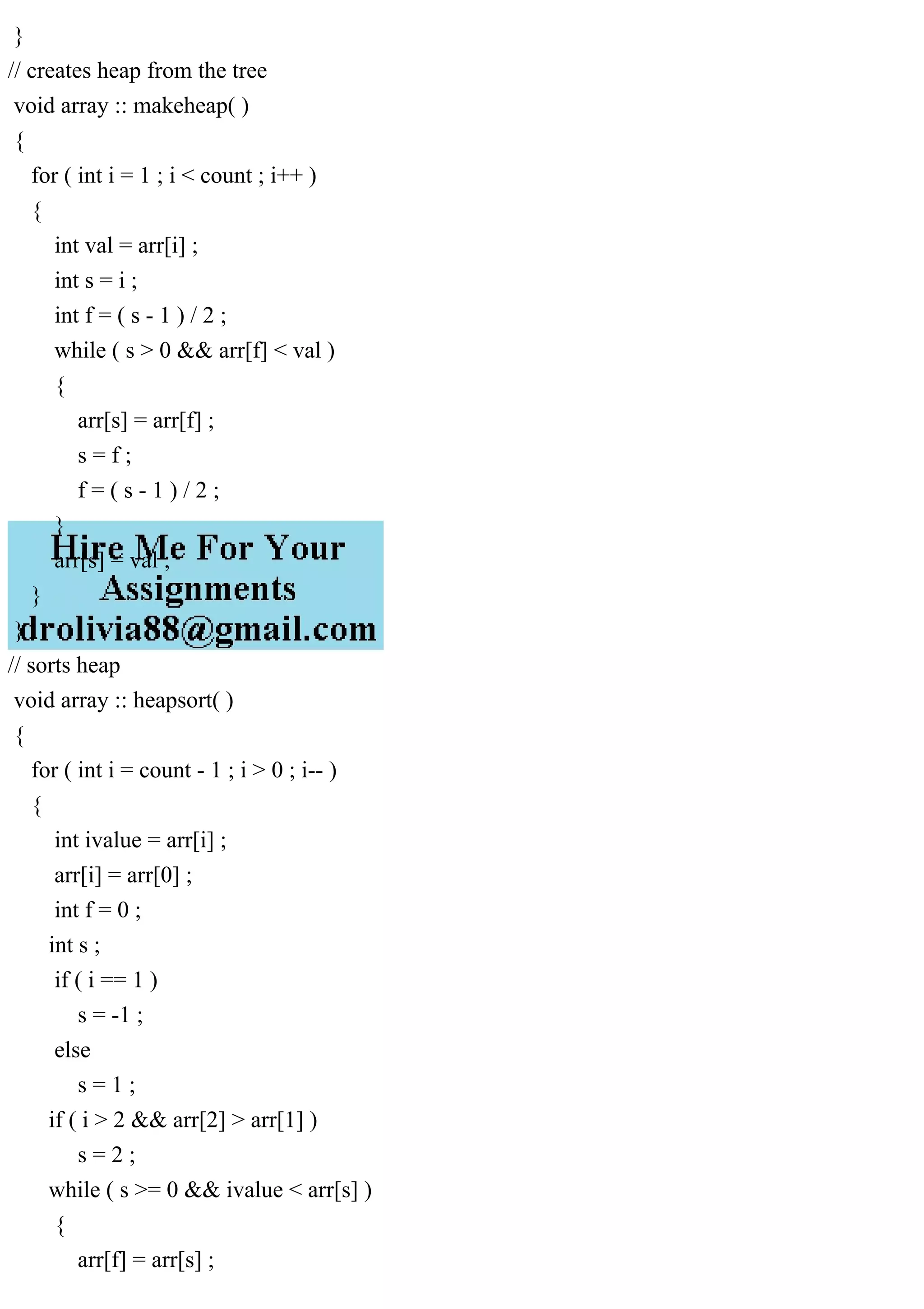 } // creates heap from the tree void array :: makeheap( ) { for ( int i = 1 ; i < count ; i++ ) { int val = arr[i] ; int s = i ; int f = ( s - 1 ) / 2 ; while ( s > 0 && arr[f] < val ) { arr[s] = arr[f] ; s = f ; f = ( s - 1 ) / 2 ; } arr[s] = val ; } } // sorts heap void array :: heapsort( ) { for ( int i = count - 1 ; i > 0 ; i-- ) { int ivalue = arr[i] ; arr[i] = arr[0] ; int f = 0 ; int s ; if ( i == 1 ) s = -1 ; else s = 1 ; if ( i > 2 && arr[2] > arr[1] ) s = 2 ; while ( s >= 0 && ivalue < arr[s] ) { arr[f] = arr[s] ; 