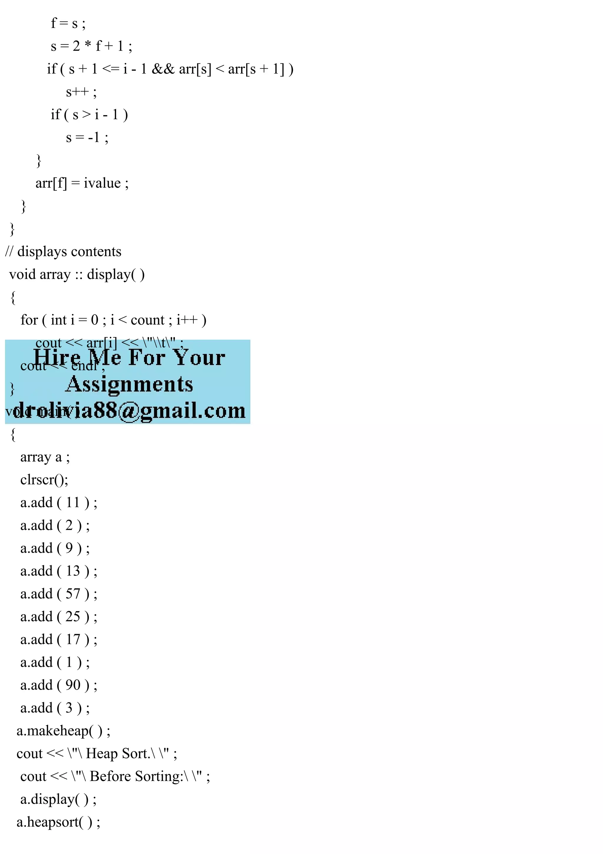 f = s ; s = 2 * f + 1 ; if ( s + 1 <= i - 1 && arr[s] < arr[s + 1] ) s++ ; if ( s > i - 1 ) s = -1 ; } arr[f] = ivalue ; } } // displays contents void array :: display( ) { for ( int i = 0 ; i < count ; i++ ) cout << arr[i] << "t" ; cout << endl ; } void main( ) { array a ; clrscr(); a.add ( 11 ) ; a.add ( 2 ) ; a.add ( 9 ) ; a.add ( 13 ) ; a.add ( 57 ) ; a.add ( 25 ) ; a.add ( 17 ) ; a.add ( 1 ) ; a.add ( 90 ) ; a.add ( 3 ) ; a.makeheap( ) ; cout << " Heap Sort. " ; cout << " Before Sorting: " ; a.display( ) ; a.heapsort( ) ; 