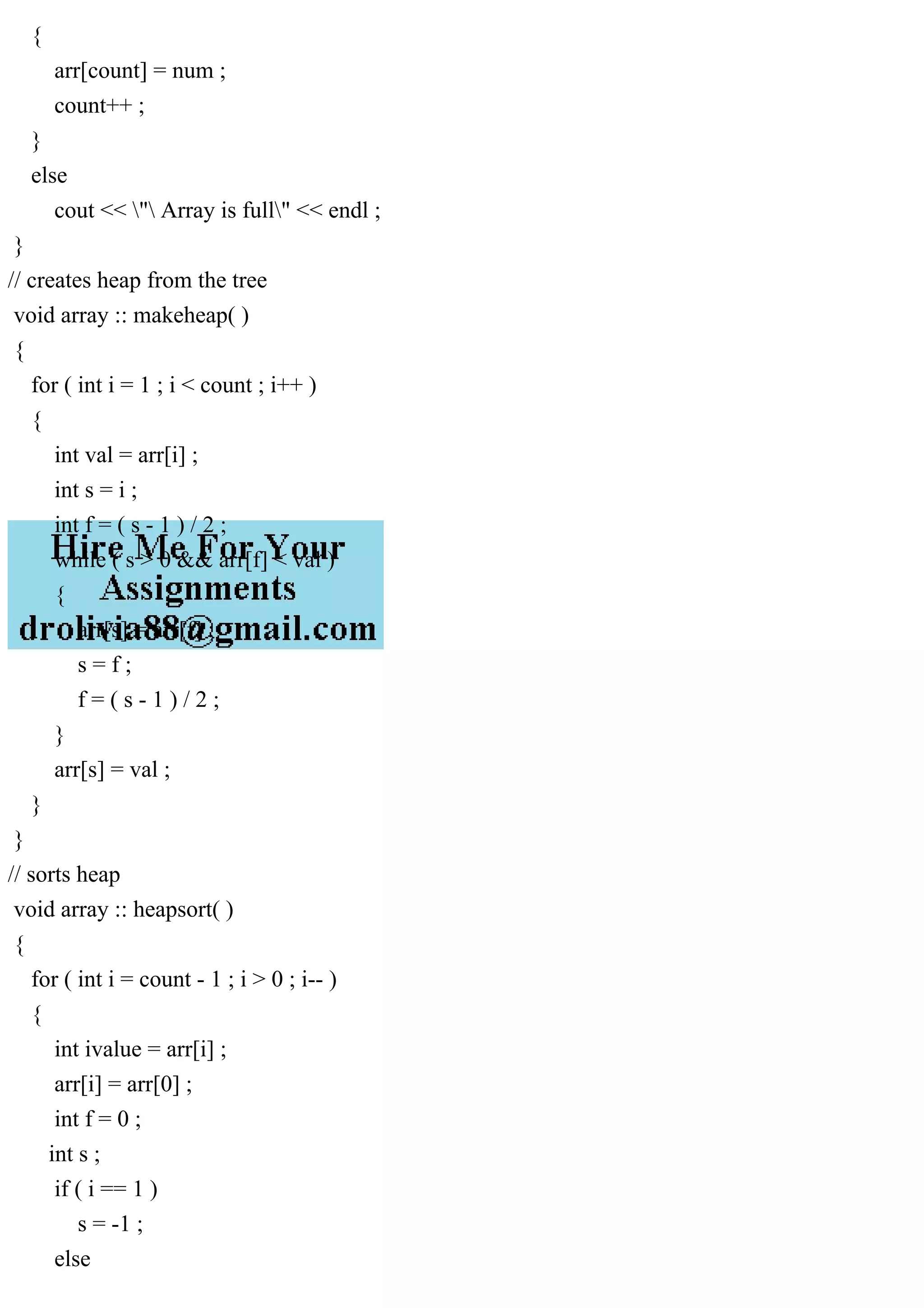 { arr[count] = num ; count++ ; } else cout << " Array is full" << endl ; } // creates heap from the tree void array :: makeheap( ) { for ( int i = 1 ; i < count ; i++ ) { int val = arr[i] ; int s = i ; int f = ( s - 1 ) / 2 ; while ( s > 0 && arr[f] < val ) { arr[s] = arr[f] ; s = f ; f = ( s - 1 ) / 2 ; } arr[s] = val ; } } // sorts heap void array :: heapsort( ) { for ( int i = count - 1 ; i > 0 ; i-- ) { int ivalue = arr[i] ; arr[i] = arr[0] ; int f = 0 ; int s ; if ( i == 1 ) s = -1 ; else 