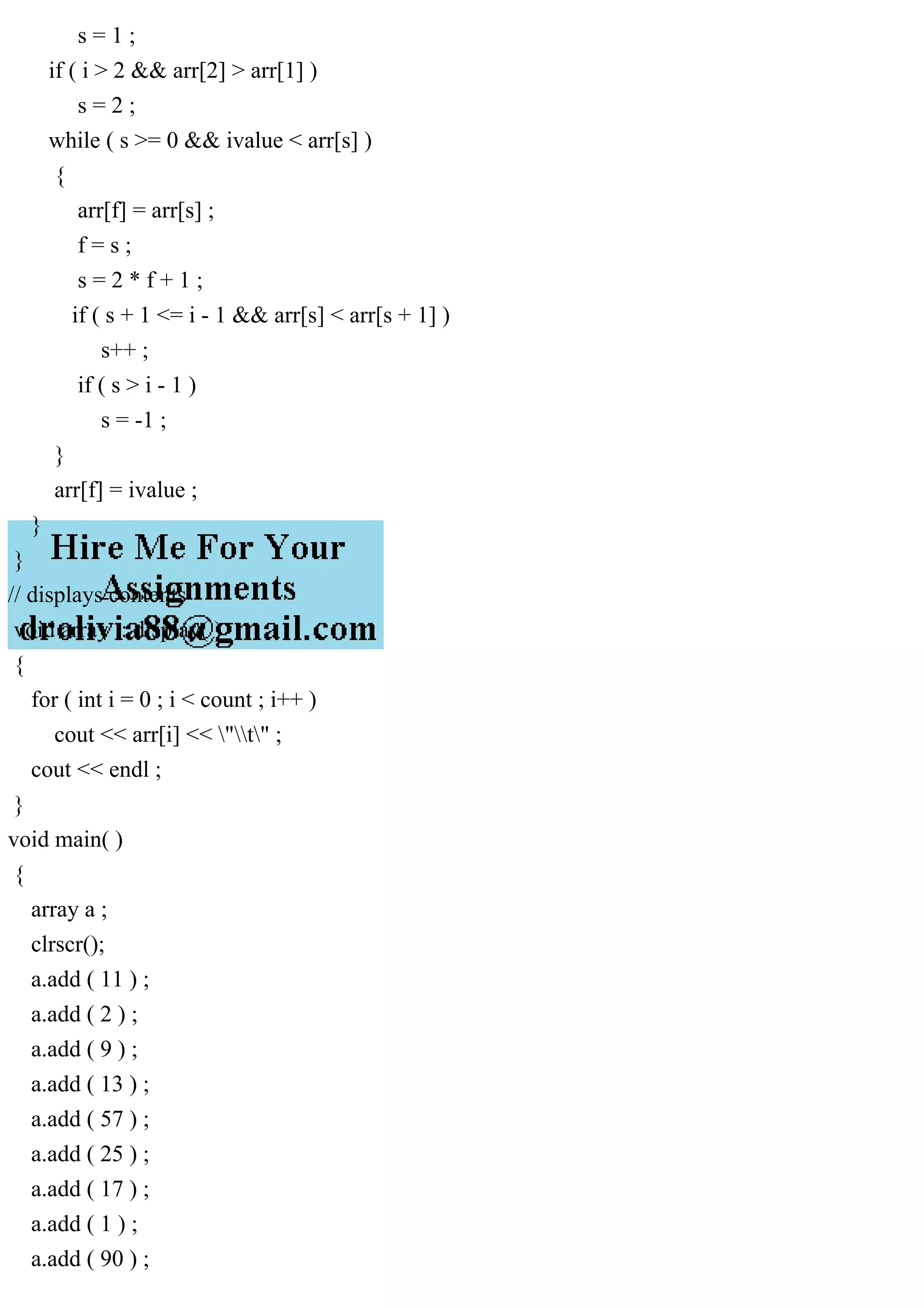 s = 1 ; if ( i > 2 && arr[2] > arr[1] ) s = 2 ; while ( s >= 0 && ivalue < arr[s] ) { arr[f] = arr[s] ; f = s ; s = 2 * f + 1 ; if ( s + 1 <= i - 1 && arr[s] < arr[s + 1] ) s++ ; if ( s > i - 1 ) s = -1 ; } arr[f] = ivalue ; } } // displays contents void array :: display( ) { for ( int i = 0 ; i < count ; i++ ) cout << arr[i] << "t" ; cout << endl ; } void main( ) { array a ; clrscr(); a.add ( 11 ) ; a.add ( 2 ) ; a.add ( 9 ) ; a.add ( 13 ) ; a.add ( 57 ) ; a.add ( 25 ) ; a.add ( 17 ) ; a.add ( 1 ) ; a.add ( 90 ) ; 