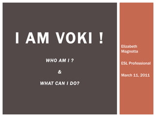 Elizabeth Magnotta ESL Professional March 11, 2011 I AM VOKI ! WHO AM I ? & WHAT CAN I DO? 