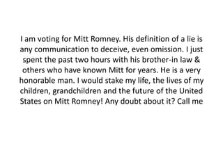 I am voting for Mitt Romney. His definition of a lie is
any communication to deceive, even omission. I just
 spent the past two hours with his brother-in law &
 others who have known Mitt for years. He is a very
honorable man. I would stake my life, the lives of my
children, grandchildren and the future of the United
States on Mitt Romney! Any doubt about it? Call me
 