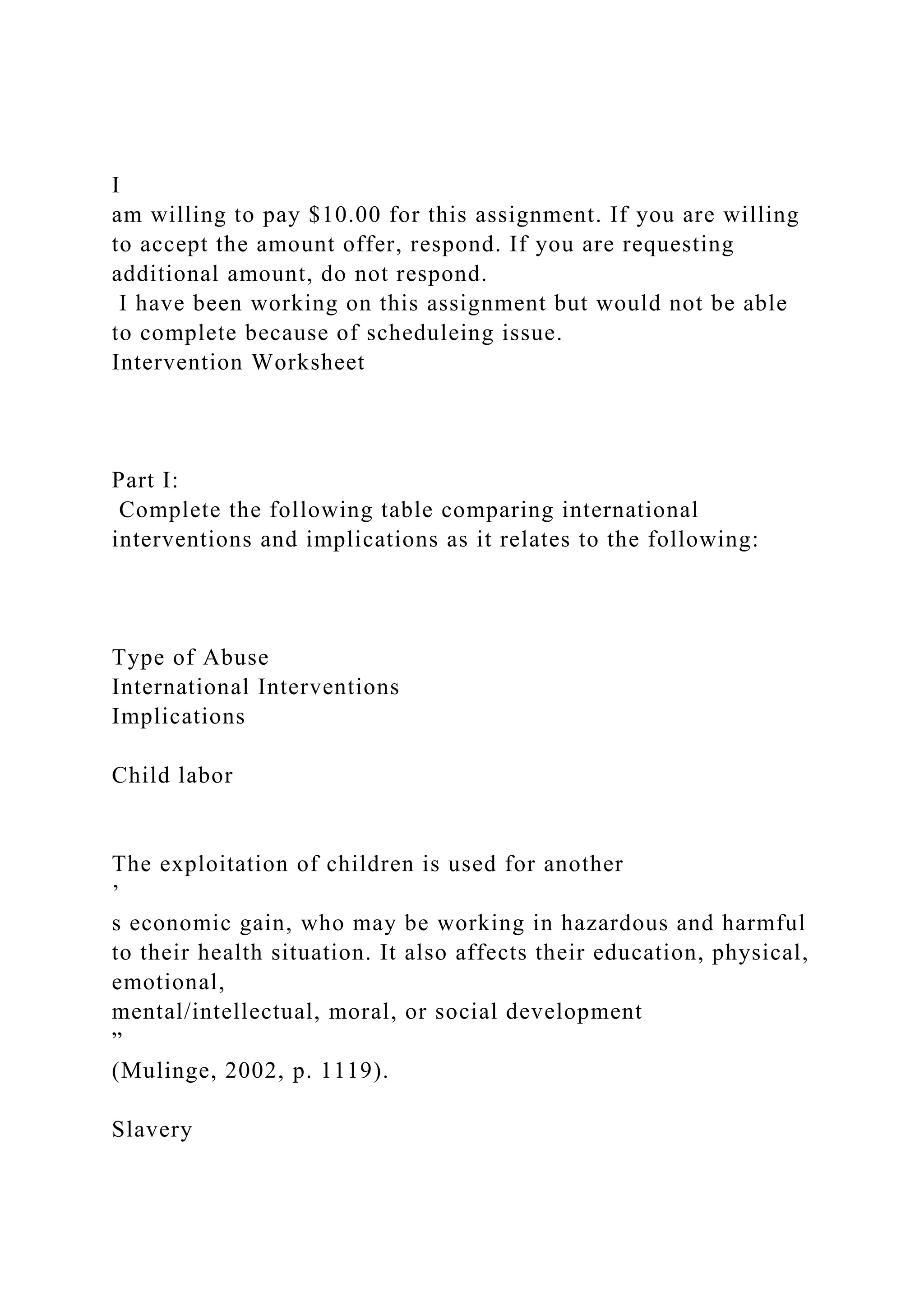 I
am willing to pay $10.00 for this assignment. If you are willing
to accept the amount offer, respond. If you are requesting
additional amount, do not respond.
I have been working on this assignment but would not be able
to complete because of scheduleing issue.
Intervention Worksheet
Part I:
Complete the following table comparing international
interventions and implications as it relates to the following:
Type of Abuse
International Interventions
Implications
Child labor
The exploitation of children is used for another
’
s economic gain, who may be working in hazardous and harmful
to their health situation. It also affects their education, physical,
emotional,
mental/intellectual, moral, or social development
”
(Mulinge, 2002, p. 1119).
Slavery