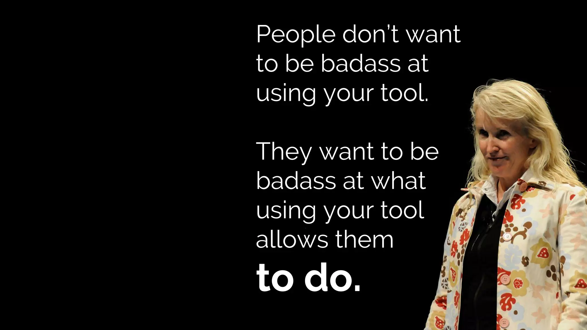 People don’t want
to be badass at
using your tool.
They want to be
badass at what
using your tool
allows them
to do.
 