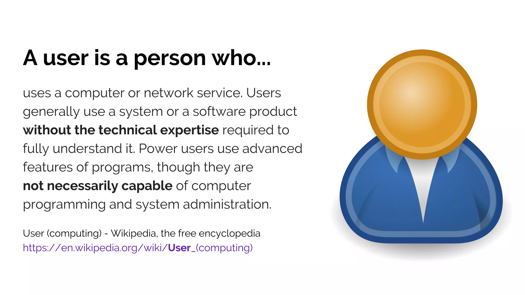 A user is a person who...
uses a computer or network service. Users
generally use a system or a software product
without the technical expertise required to
fully understand it. Power users use advanced
features of programs, though they are
not necessarily capable of computer
programming and system administration.
User (computing) - Wikipedia, the free encyclopedia
https://en.wikipedia.org/wiki/User_(computing)
 