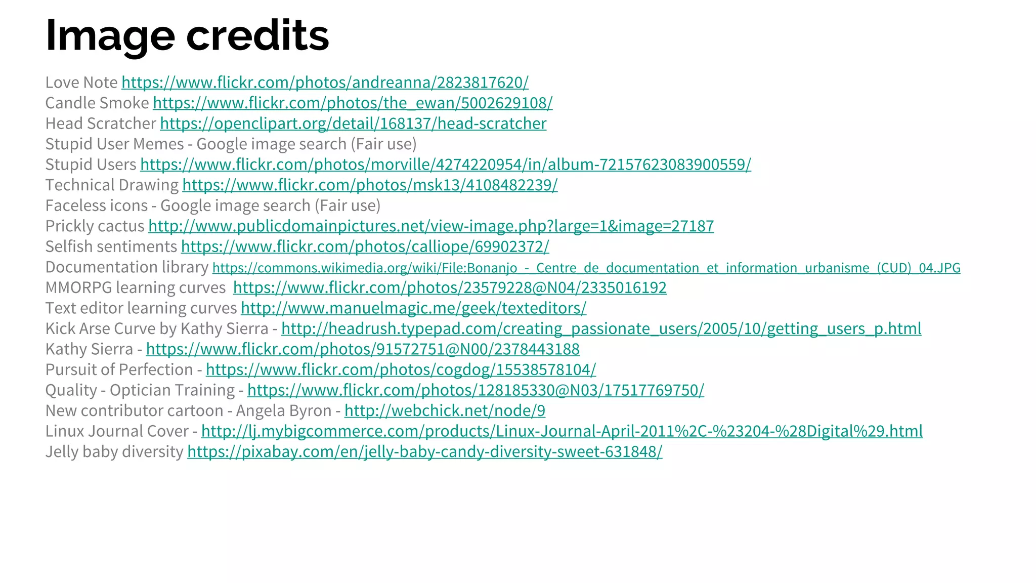 Image credits
Love Note https://www.flickr.com/photos/andreanna/2823817620/
Candle Smoke https://www.flickr.com/photos/the_ewan/5002629108/
Head Scratcher https://openclipart.org/detail/168137/head-scratcher
Stupid User Memes - Google image search (Fair use)
Stupid Users https://www.flickr.com/photos/morville/4274220954/in/album-72157623083900559/
Technical Drawing https://www.flickr.com/photos/msk13/4108482239/
Faceless icons - Google image search (Fair use)
Prickly cactus http://www.publicdomainpictures.net/view-image.php?large=1&image=27187
Selfish sentiments https://www.flickr.com/photos/calliope/69902372/
Documentation library https://commons.wikimedia.org/wiki/File:Bonanjo_-_Centre_de_documentation_et_information_urbanisme_(CUD)_04.JPG
MMORPG learning curves https://www.flickr.com/photos/23579228@N04/2335016192
Text editor learning curves http://www.manuelmagic.me/geek/texteditors/
Kick Arse Curve by Kathy Sierra - http://headrush.typepad.com/creating_passionate_users/2005/10/getting_users_p.html
Kathy Sierra - https://www.flickr.com/photos/91572751@N00/2378443188
Pursuit of Perfection - https://www.flickr.com/photos/cogdog/15538578104/
Quality - Optician Training - https://www.flickr.com/photos/128185330@N03/17517769750/
New contributor cartoon - Angela Byron - http://webchick.net/node/9
Linux Journal Cover - http://lj.mybigcommerce.com/products/Linux-Journal-April-2011%2C-%23204-%28Digital%29.html
Jelly baby diversity https://pixabay.com/en/jelly-baby-candy-diversity-sweet-631848/
 