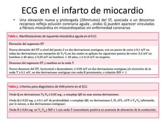 ECG en el infarto de miocardio
• Una elevación nueva y prolongada (20minutos) del ST, asociada a un descenso
reciproco refleja oclusión coronaria aguda , ondas Q pueden aparecer vinculadas
a fibrosis miocárdica en miocardiopatías sin enfermedad coronarias
 