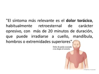 "El síntoma más relevante es el dolor torácico,
habitualmente retroesternal de carácter
opresivo, con más de 20 minutos de duración,
que puede irradiarse a cuello, mandíbula,
hombros o extremidades superiores".
 