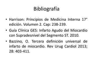 Bibliografía
• Harrison: Principios de Medicina Interna 17°
edición. Volumen 2. Cap: 238-239.
• Guía Clínica GES: Infarto Agudo del Miocardio
con Supradesnivel del Segmento ST. 2010.
• Bazzino, O. Tercera definición universal de
infarto de miocardio. Rev Urug Cardiol 2013;
28: 403-411.
 