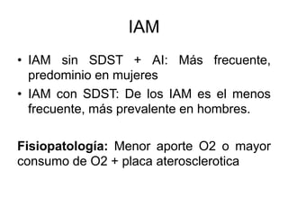 IAM
• IAM sin SDST + AI: Más frecuente,
predominio en mujeres
• IAM con SDST: De los IAM es el menos
frecuente, más prevalente en hombres.
Fisiopatología: Menor aporte O2 o mayor
consumo de O2 + placa aterosclerotica
 