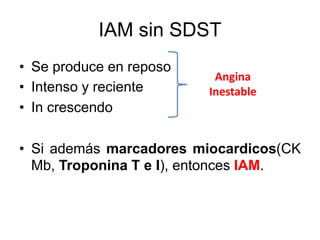 IAM sin SDST
• Se produce en reposo
• Intenso y reciente
• In crescendo
• Si además marcadores miocardicos(CK
Mb, Troponina T e I), entonces IAM.
Angina
Inestable
 