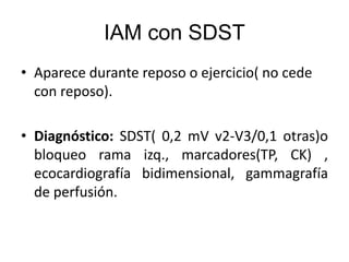 IAM con SDST
• Aparece durante reposo o ejercicio( no cede
con reposo).
• Diagnóstico: SDST( 0,2 mV v2-V3/0,1 otras)o
bloqueo rama izq., marcadores(TP, CK) ,
ecocardiografía bidimensional, gammagrafía
de perfusión.
 