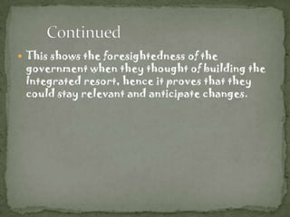 This shows the foresightedness of the
 government when they thought of building the
 Integrated resort, hence it proves that they
 could stay relevant and anticipate changes.
 