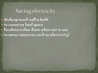  Underground mall is built
 to conserve land space
 Escalators slow down when not in use
 to saves resources such as electricity!
 